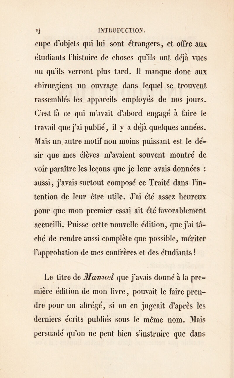 VJ cupe d’objets qui lui sont étrangers, et offre aux étudiants l’histoire de choses qu’ils ont déjà vue& ou qu’ils verront plus tard. Il manque donc aux chirurgiens un ouvrage dans lequel se trouvent rassemblés les appareils employés de nos jours. C’est là ce qui m’avait d’abord engagé à faire le travail que j’ai publié, il y a déjà quelques années. Mais un autre motif non moins puissant est le dé- sir que mes élèves m’avaient souvent montré de voir paraître les leçons que je leur avais données : aussi, j’avais surtout composé ce Traité dans l’in- tention de leur être utile. J’ai été assez heureux pour que mon premier essai ait été favorablement accueilli. Puisse cette nouvelle édition, que j’ai tâ- ché de rendre aussi complète que possible, mériter l’approbation de mes confrères et des étudiants ! Le titre de Manuel que j’avais donné à la pre- mière édition de mon livre, pouvait le faire pren- dre pour un abrégé, si on en jugeait d’après les derniers écrits publiés sous le même nom. Mais persuadé qu’on ne peut bien s’instruire que dans