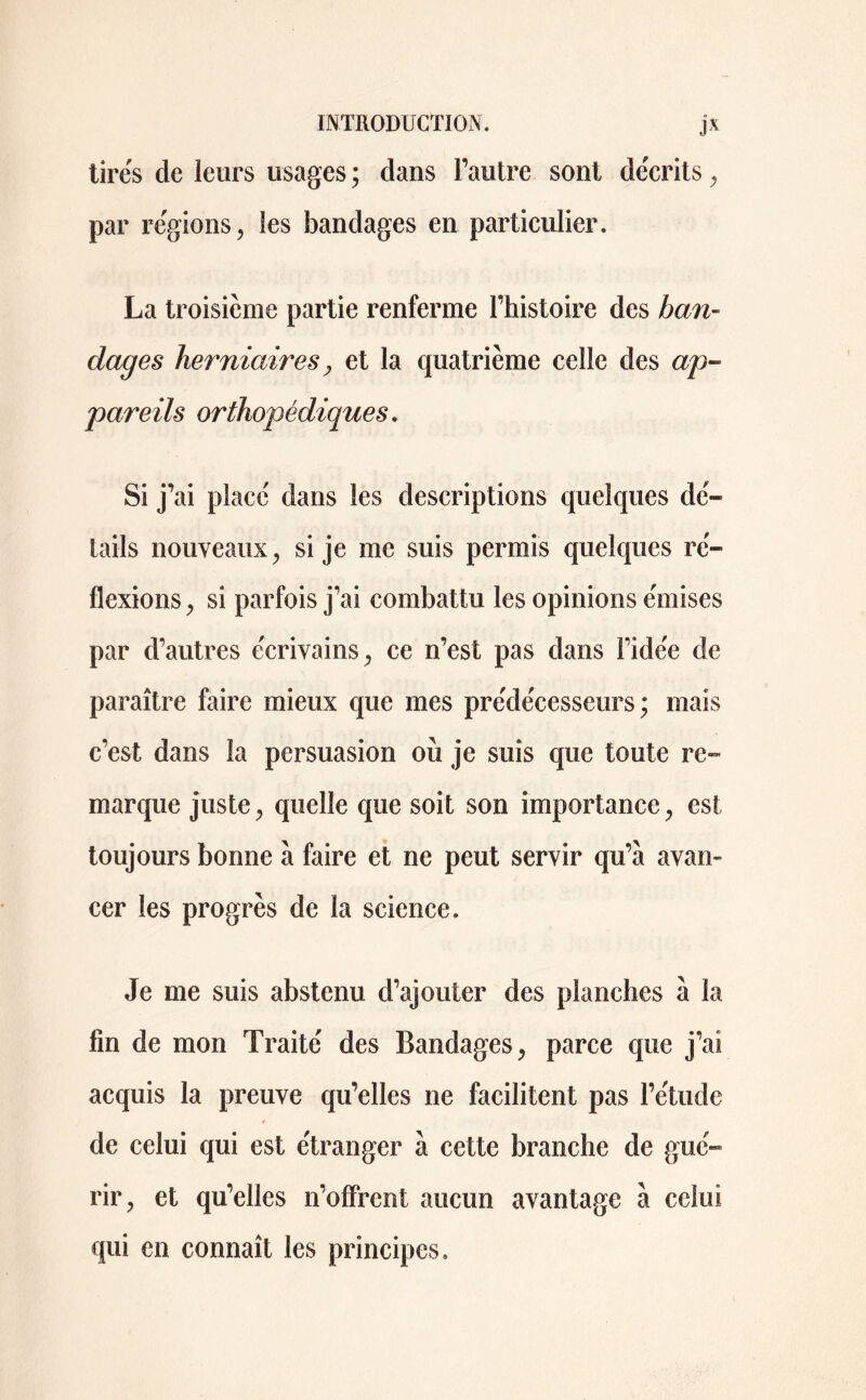 tirés de leurs usages ; dans l’autre sont décrits , par régions, les bandages en particulier. La troisième partie renferme l’histoire des ban- dages herniaires, et la quatrième celle des ap- pareils orthopédiques. Si j’ai placé dans les descriptions quelques dé- tails nouveaux, si je me suis permis quelques ré- flexions , si parfois j’ai combattu les opinions émises par d’autres écrivains, ce n’est pas dans l’idée de paraître faire mieux que mes prédécesseurs; mais c’est dans la persuasion où je suis que toute re- marque juste, quelle que soit son importance, est toujours bonne à faire et ne peut servir qu’a avan- cer les progrès de la science. Je me suis abstenu d’ajouter des planches à la fin de mon Traité des Bandages, parce que j’ai acquis la preuve qu’elles ne facilitent pas l’étude ¥ de celui qui est étranger à cette branche de gué- rir, et qu’elles n’offrent aucun avantage à celui qui en connaît les principes.