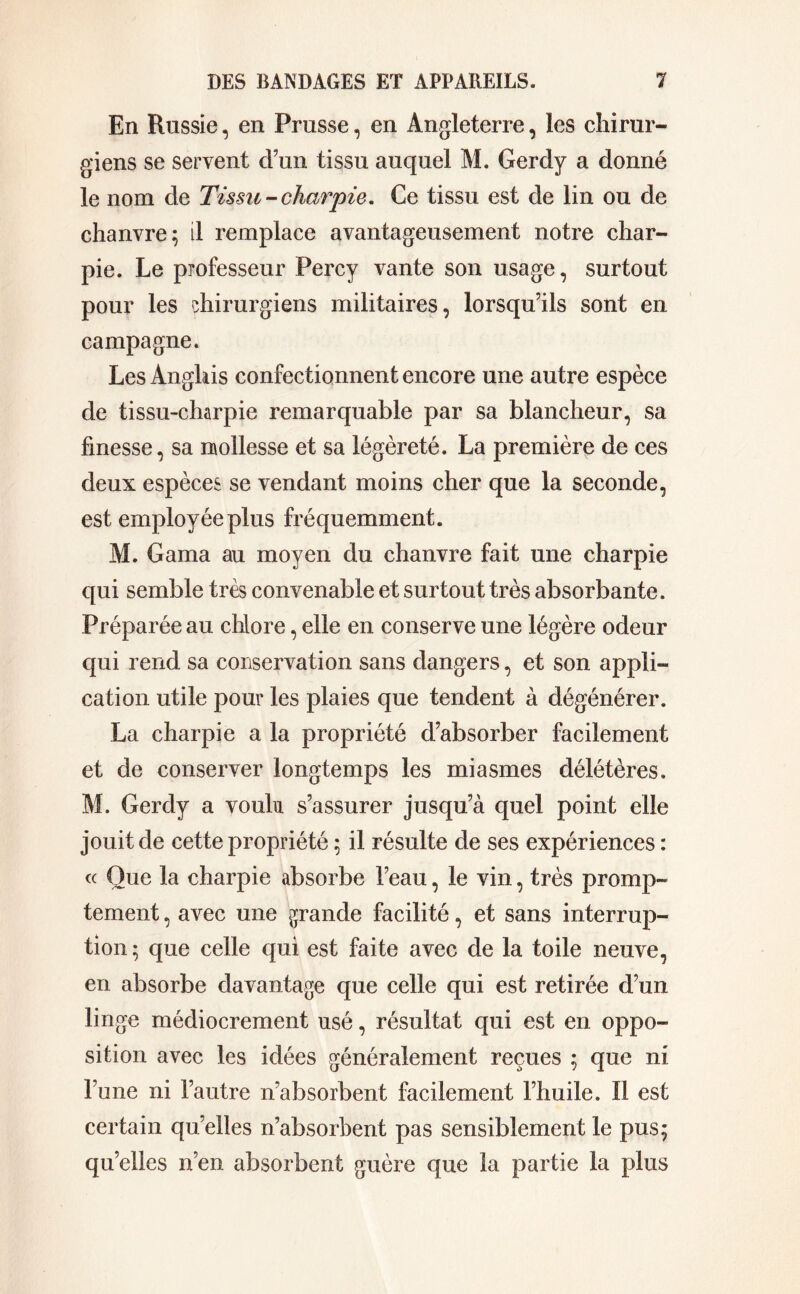 En Russie, en Prusse, en Angleterre, les chirur- giens se servent d’un tissu auquel M. Gerdy a donné le nom de Tissu-charpie. Ce tissu est de lin ou de chanvre; il remplace avantageusement notre char- pie. Le professeur Percy vante son usage, surtout pour les chirurgiens militaires, lorsqu’ils sont en campagne. Les Anglais confectionnent encore une autre espèce de tissu-charpie remarquable par sa blancheur, sa finesse, sa mollesse et sa légèreté. La première de ces deux espèces se vendant moins cher que la seconde, est employée plus fréquemment. M. Gama au moyen du chanvre fait une charpie qui semble très convenable et surtout très absorbante. Préparée au chlore, elle en conserve une légère odeur qui rend sa conservation sans dangers, et son appli- cation utile pour les plaies que tendent à dégénérer. La charpie a la propriété d’absorber facilement et de conserver longtemps les miasmes délétères. M. Gerdy a voulu s’assurer jusqu’à quel point elle jouit de cette propriété ; il résulte de ses expériences : « Que la charpie absorbe l’eau, le vin, très promp- tement , avec une grande facilité, et sans interrup- tion ; que celle qui est faite avec de la toile neuve, en absorbe davantage que celle qui est retirée d’un linge médiocrement usé, résultat qui est en oppo- sition avec les idées généralement reçues ; que ni l’une ni l’autre n’absorbent facilement l’huile. Il est certain qu’elles n’absorbent pas sensiblement le pus; qu’elles n’en absorbent guère que la partie la plus