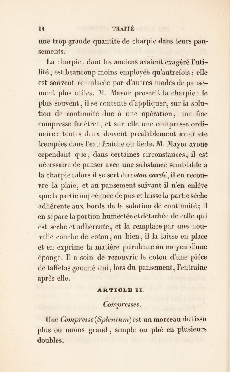 une trop grande quantité de charpie dans leurs pan- sements. La charpie, dont les anciens avaient exagéré Futi- lité , est beaucoup moins employée qu’autrefois ; elle est souvent remplacée par d’autres modes de panse- ment plus utiles. M. Mayor proscrit la charpie : le plus souvent, il se contente d’appliquer, sur la solu- tion de continuité due à une opération, une fine compresse fenêtrée, et sur elle une compresse ordi- naire : toutes deux doivent préalablement avoir été trempées dans l’eau fraîche ou tiède. M. Mayor avoue cependant que, dans certaines circonstances, il est nécessaire de panser avec une substance semblable à la charpie ; alors il se sert du coton cardé, il en recou- vre la plaie, et au pansement suivant il n’en enlève que la partie imprégnée de pus et laisse la partie sèche adhérente aux bords de la solution de continuité ; il en sépare la portion humectée et détachée de celle qui est sèche et adhérente, et la remplace par une nou- velle couche de coton, ou bien, il la laisse en place et en exprime la matière purulente au moyen d une éponge. Il a soin de recouvrir le coton d’une pièce de taffetas gommé qui, lors du pansement, l’entraîne après elle. ARTICLE II. Compresses. Une Compresse {Splénium) est un morceau de tissu plus ou moins grand, simple ou plié en plusieurs doubles.