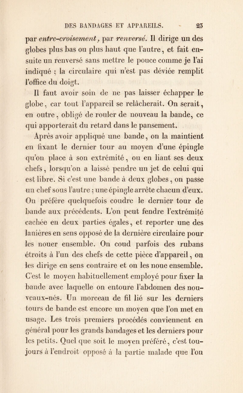 par entre-croisementy par renversé. Il dirige un des globes plus bas ou plus haut que Fautre, et fait en- suite un renversé sans mettre le pouce comme je Fai indiqué ; la circulaire qui n’est pas déviée remplit l’office du doigt. II faut avoir soin de ne pas laisser échapper le globe, car tout l’appareil se relâcherait. On serait, en outre. obligé de rouler de nouveau la bande, ce qui apporterait du retard dans le pansement. Après avoir appliqué une bande, on la maintient en fixant le dernier tour au moyen d’une épingle qu’on place à son extrémité, ou en liant ses deux chefs, lorsqu’on a laissé pendre un jet de celui qui est libre. Si c’est une bande à deux globes, on passe un chef sous Fautre ; une épingle arrête chacun d’eux. On préfère quelquefois coudre le dernier tour de bande aux précédents. L’on peut fendre l’extrémité cachée en deux parties égales, et reporter une des lanières en sens opposé de la dernière circulaire pour les nouer ensemble. On coud parfois des rubans étroits à l’un des chefs de cette pièce d’appareil, on les dirige en sens contraire et on les noue ensemble. C’est le moyen habituellement employé pour fixer la bande avec laquelle on entoure l’abdomen des nou- veaux-nés. Un morceau de fil lié sur les derniers tours de bande est encore un moyen que l’on met en usage. Les trois premiers procédés conviennent en général pour les grands bandages et les derniers pour les petits. Quel que soit le moyen préféré, c’est tou- jours à l’endroit opposé à la partie malade que l’on