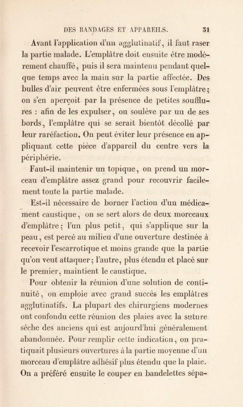 / Avant Fapplication d’un agglutinatif, il faut raser la partie malade. L’emplâtre doit ensuite être modé- rément chauffé, puis il sera maintenu pendant quel- que temps avec la main sur la partie affectée. Des bulles d’air peuvent être enfermées sous l’emplâtre ; on s’en aperçoit par la présence de petites soufflu- res : afin de les expulser, on soulève par un de ses bords, l’emplâtre qui se serait bientôt décollé par leur raréfaction. On peut éviter leur présence en ap- pliquant cette pièce d’appareil du centre vers la périphérie. Faut-il maintenir un topique, on prend un mor- ceau d’emplâtre assez grand pour recouvrir facile- ment toute la partie malade. Est-il nécessaire de borner Faction d’un méclica- ment caustique, on se sert alors de deux morceaux d’emplâtre; l’un plus petit, qui s’applique sur la peau, est percé au milieu d’une ouverture destinée à recevoir Fescarrotique et moins grande que la partie qu’on veut attaquer; l’autre, plus étendu et placé sur le premier, maintient le caustique. Pour obtenir la réunion d’une solution de conti- nuité , on emploie avec grand succès les emplâtres agglutinatifs. La plupart des chirurgiens modernes ont confondu cette réunion des plaies avec la suture sèche des anciens qui est aujourd’hui généralement abandonnée. Pour remplir cette indication, on pra- tiquait plusieurs ouvertures à la partie moyenne d’un morceau d’emplâtre adhésif plus étendu que la plaie. On a préféré ensuite le couper en bandelettes sépa-