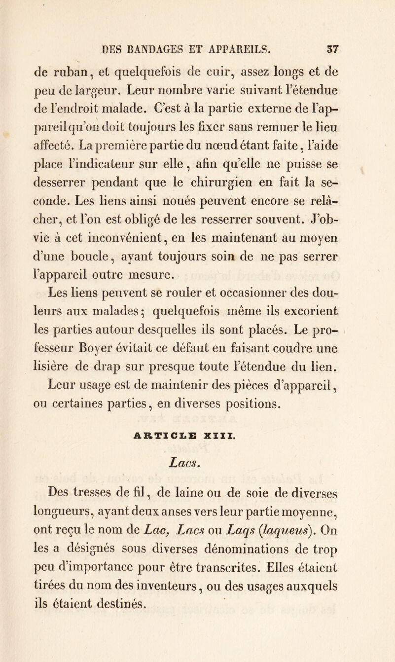 de ruban, et quelquefois de cuir, assez longs et de peu de largeur. Leur nombre varie suivant l’étendue de l’endroit malade. C’est à la partie externe de l’ap- pareil qu’on doit toujours les fixer sans remuer le lieu affecté. La première partie du nœud étant faite, l’aide place l’indicateur sur elle, afin quelle ne puisse se desserrer pendant que le chirurgien en fait la se- conde. Les liens ainsi noués peuvent encore se relâ- cher, et l’on est obligé de les resserrer souvent. J’ob- vie à cet inconvénient, en les maintenant au moyen d’une boucle, ayant toujours soin de ne pas serrer l’appareil outre mesure. Les liens peuvent se rouler et occasionner des dou- leurs aux malades ; quelquefois même ils excorient les parties autour desquelles ils sont placés. Le pro- fesseur Boyer évitait ce défaut en faisant coudre une lisière de drap sur presque toute l’étendue du lien. Leur usage est de maintenir des pièces d’appareil, ou certaines parties, en diverses positions. ARTICLE XIII. Lacs, Des tresses de fil, de laine ou de soie de diverses longueurs, ayant deux anses vers leur partie moyenne, ont reçu le nom de Lac, Lacs ou Laqs (laqueus). On les a désignés sous diverses dénominations de trop peu d’importance pour être transcrites. Elles étaient tirées du nom des inventeurs, ou des usages auxquels ils étaient destinés.