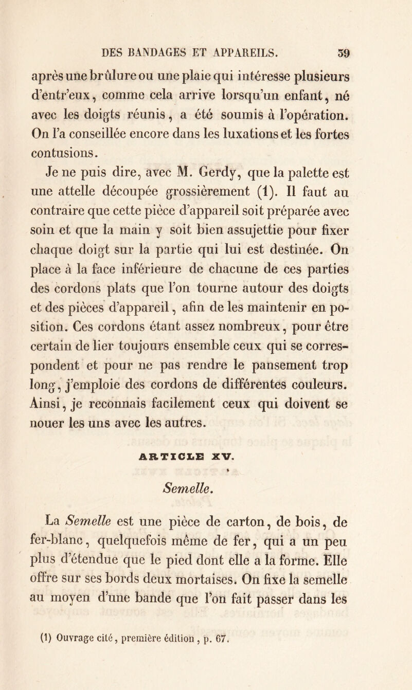 après une brûlure ou une plaie qui intéresse plusieurs d’entr’eux, comme cela arrive lorsqu’un enfant, né avec les doigts réunis, a été soumis à l’opération. On Fa conseillée encore dans les luxations et les fortes contusions. Je ne puis dire, avec M. Gerdy, que la palette est une attelle découpée grossièrement (1). Il faut au contraire que cette pièce d’appareil soit préparée avec soin et que la main y soit bien assujettie pour fixer chaque doigt sur la partie qui lui est destinée. On place à la face inférieure de chacune de ces parties des cordons plats que l’on tourne autour des doigts et des pièces d’appareil, afin de les maintenir en po- sition. Ces cordons étant assez nombreux, pour être certain de lier toujours ensemble ceux qui se corres- pondent et pour ne pas rendre le pansement trop long, j’emploie des cordons de différentes couleurs. Ainsi, je reconnais facilement ceux qui doivent se nouer les uns avec les autres. ARTICLE XV. * Semelle. La Semelle est une pièce de carton, de bois, de fer-blanc, quelquefois même de fer, qui a un peu plus d’étendue que le pied dont elle a la forme. Elle oflre sur ses bords deux mortaises. On fixe la semelle au moyen d’une bande que l’on fait passer dans les (1) Ouvrage cité, première édition , p. 67.