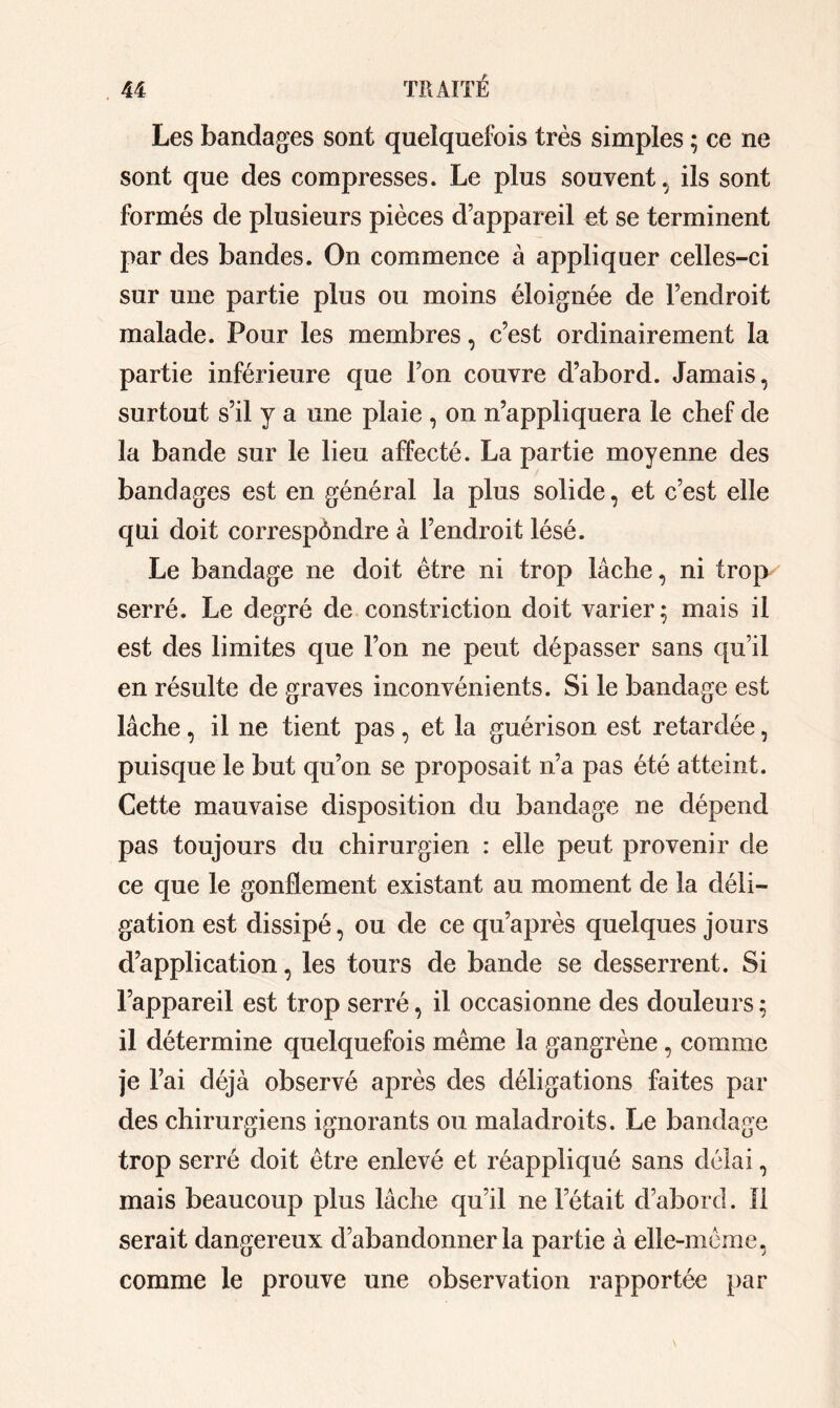 Les bandages sont quelquefois très simples ; ce ne sont que des compresses. Le plus souvent, ils sont formés de plusieurs pièces d’appareil et se terminent par des bandes. On commence à appliquer celles-ci sur une partie plus ou moins éloignée de l’endroit malade. Pour les membres, c’est ordinairement la partie inférieure que l’on couvre d’abord. Jamais, surtout s’il y a une plaie , on n’appliquera le chef de la bande sur le lieu affecté. La partie moyenne des bandages est en général la plus solide, et c’est elle qui doit correspôndre à l’endroit lésé. Le bandage ne doit être ni trop lâche, ni trop serré. Le degré de constriction doit varier; mais il est des limites que l’on ne peut dépasser sans qu’il en résulte de graves inconvénients. Si le bandage est lâche, il ne tient pas, et la guérison est retardée, puisque le but qu’on se proposait n’a pas été atteint. Cette mauvaise disposition du bandage ne dépend pas toujours du chirurgien : elle peut provenir de ce que le gonflement existant au moment de la déli— gation est dissipé, ou de ce qu’après quelques jours d’application, les tours de bande se desserrent. Si l’appareil est trop serré, il occasionne des douleurs ; il détermine quelquefois même la gangrène, comme je l’ai déjà observé après des déligations faites par des chirurgiens ignorants ou maladroits. Le bandage trop serré doit être enlevé et réappliqué sans délai, mais beaucoup plus lâche qu’il ne letait d’abord. Il serait dangereux d’abandonner la partie à elle-même, comme le prouve une observation rapportée par