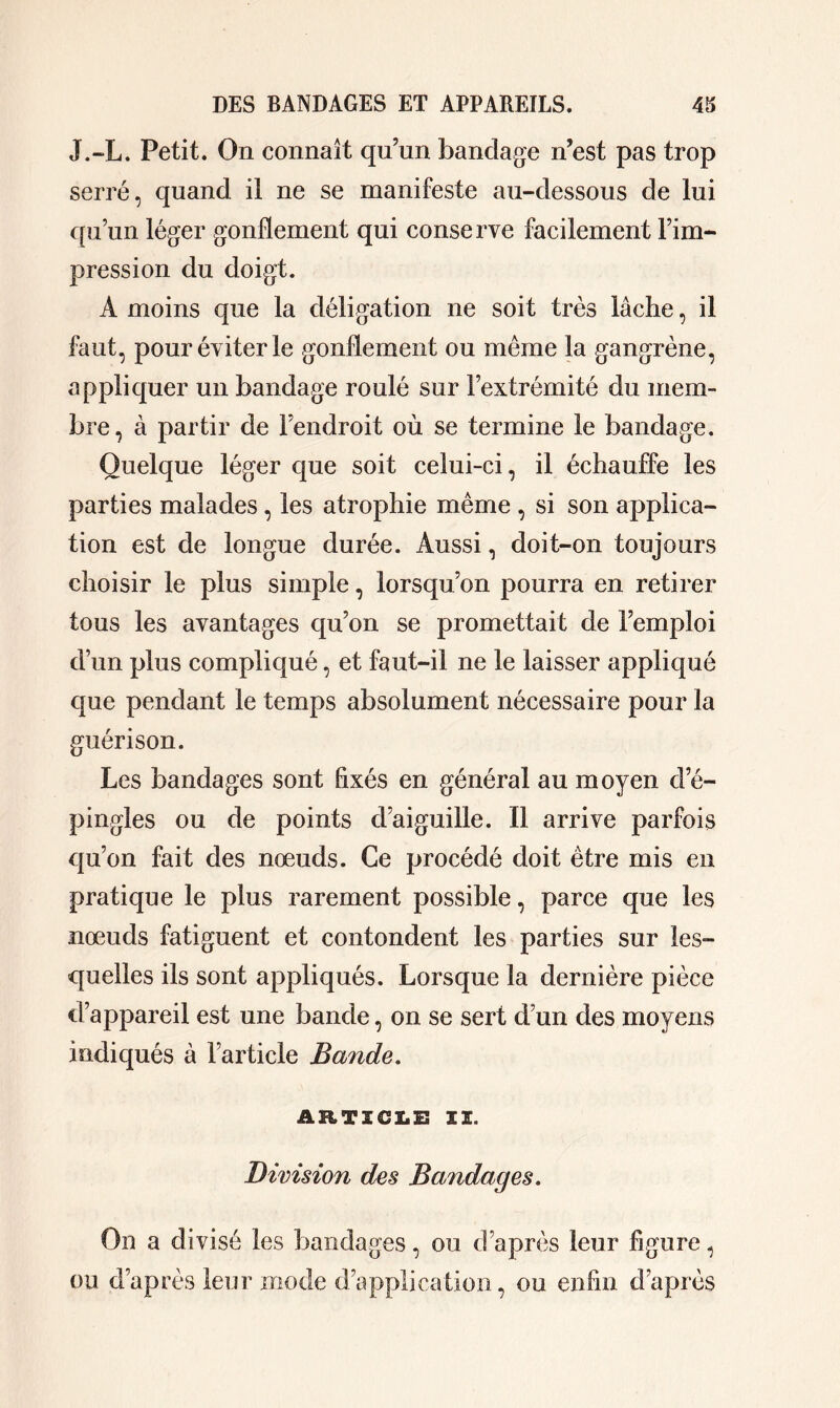 J.-L. Petit. On connaît qu’un bandage n’est pas trop serré, quand il ne se manifeste au-dessous de lui qu’un léger gonflement qui conserve facilement l’im- pression du doigt. À moins que la délégation ne soit très lâche, il faut, pour éviter le gonflement ou même la gangrène, appliquer un bandage roulé sur l’extrémité du mem- bre, à partir de l’endroit où se termine le bandage. Quelque léger que soit celui-ci, il échauffe les parties malades, les atrophie même , si son applica- tion est de longue durée. Aussi, doit-on toujours choisir le plus simple, lorsqu’on pourra en retirer tous les avantages qu’on se promettait de l’emploi d’un plus compliqué, et faut-il ne le laisser appliqué que pendant le temps absolument nécessaire pour la guérison. Les bandages sont Axés en général au moyen d’é- pingles ou de points d’aiguille. Il arrive parfois qu’on fait des nœuds. Ce procédé doit être mis en pratique le plus rarement possible, parce que les nœuds fatiguent et contondent les parties sur les- quelles ils sont appliqués. Lorsque la dernière pièce d’appareil est une bande, on se sert d’un des moyens indiqués à l’article Bande. ARTICLE 11. Division des Bandages. On a divisé les bandages, ou d’après leur figure, ou d’après leur mode d’application, ou enfin d’après