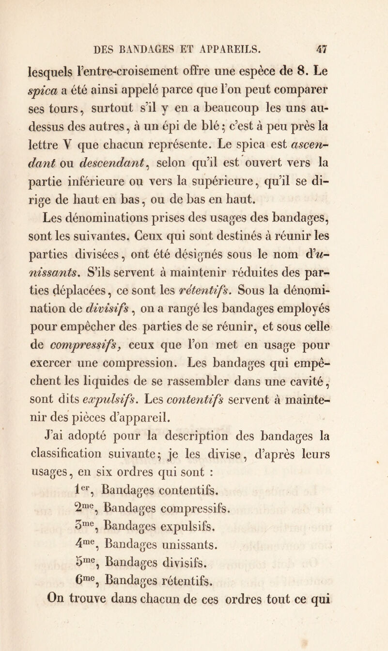 lesquels Fentre-croisement offre une espèce de 8. Le spica a été ainsi appelé parce que Ton peut comparer ses tours, surtout s’il y en a beaucoup les uns au- dessus des autres, à un épi de blé ; c’est à peu près la lettre Y que chacun représente. Le spica est ascen- * dant ou descendant, selon qu’il est ouvert vers la partie inférieure ou vers la supérieure, qu’il se di- rige de haut en bas, ou de bas en haut. Les dénominations prises des usages des bandages, sont les suivantes. Ceux qui sont destinés à réunir les parties divisées, ont été désignés sous le nom d’^- nissants. S’ils servent à maintenir réduites des par- ties déplacées, ce sont les rétentifs. Sous la dénomi- nation de divisifs, on a rangé les bandages employés pour empêcher des parties de se réunir, et sous celle de compressifsy ceux que l’on met en usage pour exercer une compression. Les bandages qui empê- chent les liquides de se rassembler dans une cavité, sont dits expidsifs. Les contentifs servent à mainte- nir des pièces d’appareil. J’ai adopté pour la description des bandages la classification suivante; je les divise, d’après leurs usages, en six ordres qui sont : 1er, Bandages contentifs. <2me, Bandages compressifs. 3me, Bandages expulsifs. 4me, Bandages unissants. 5me, Bandages divisifs. 6me, Bandages rétentifs. On trouve dans chacun de ces ordres tout ce qui