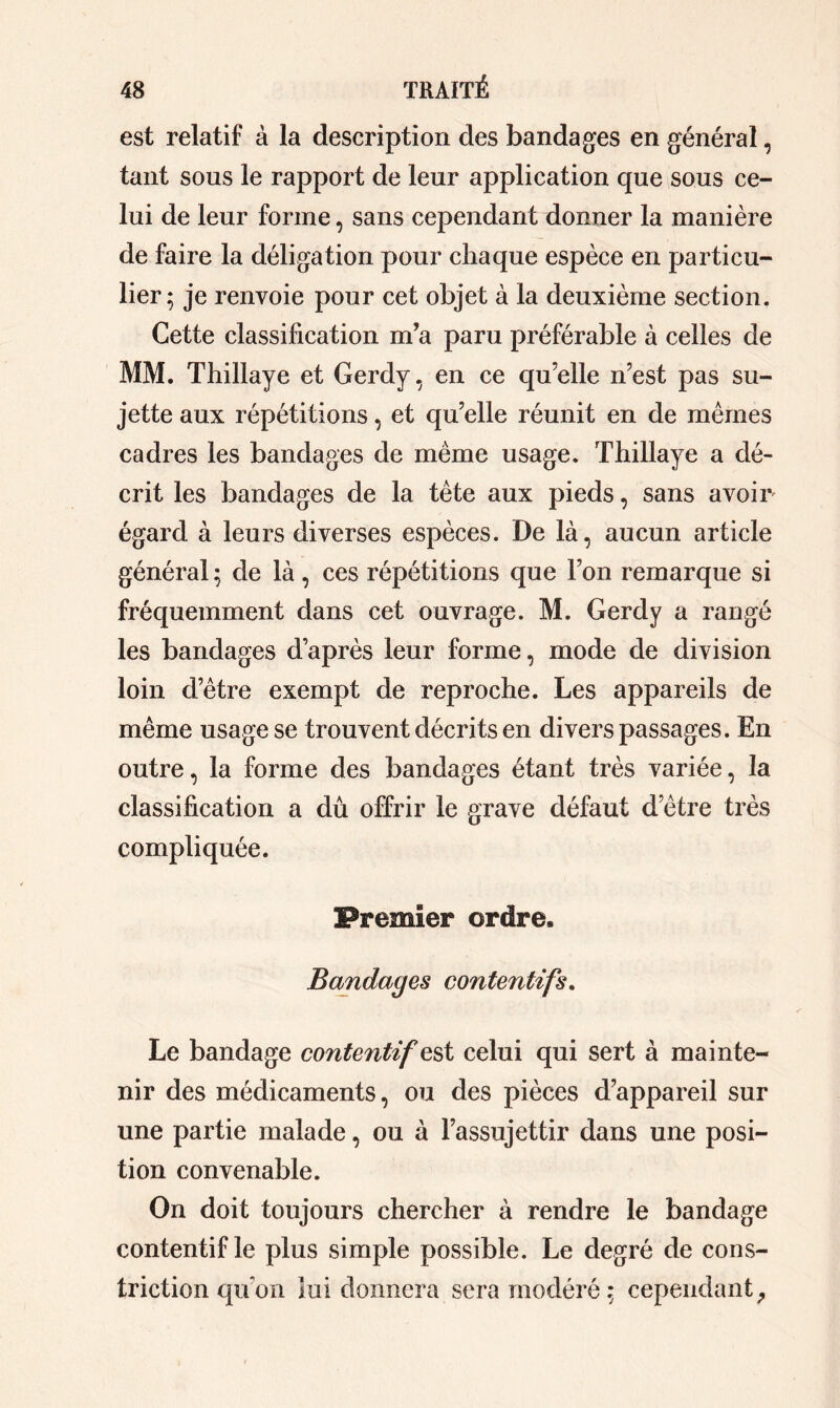 est relatif à la description des bandages en général, tant sous le rapport de leur application que sous ce- lui de leur forme, sans cependant donner la manière de faire la déligation pour chaque espèce en particu- lier; je renvoie pour cet objet à la deuxième section. Cette classification m’a paru préférable à celles de MM. Thillaye et Gerdy, en ce qu’elle n’est pas su- jette aux répétitions, et qu’elle réunit en de mêmes cadres les bandages de meme usage. Thillaye a dé- crit les bandages de la tête aux pieds, sans avoir égard à leurs diverses espèces. De là, aucun article général ; de là, ces répétitions que l’on remarque si fréquemment dans cet ouvrage. M. Gerdy a rangé les bandages d’après leur forme, mode de division loin d’être exempt de reproche. Les appareils de même usage se trouvent décrits en divers passages. En outre, la forme des bandages étant très variée, la classification a dû offrir le grave défaut d’être très compliquée. Premier ordre. Bandages contentifs. Le bandage contentif est celui qui sert à mainte- nir des médicaments, ou des pièces d’appareil sur une partie malade, ou à l’assujettir dans une posi- tion convenable. On doit toujours chercher à rendre le bandage contentif le plus simple possible. Le degré de cons- triction qu’on lui donnera sera modéré; cependant,