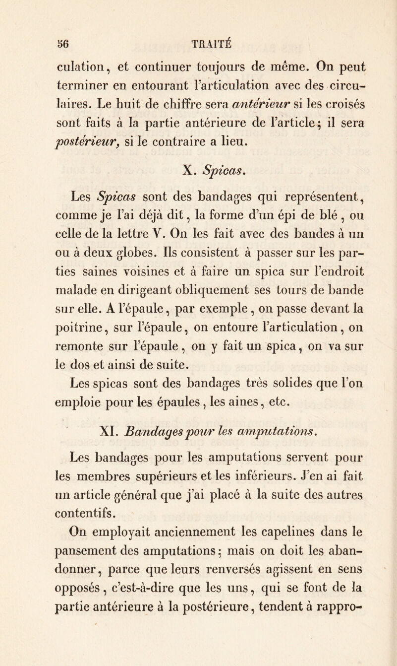 cotation, et continuer toujours de même. On peut terminer en entourant l’articulation avec des circu- laires. Le huit de chiffre sera antérieur si les croisés sont faits à 1a partie antérieure de l’article; il sera postérieur, si le contraire a lieu. X. Spicas. Les Spicas sont des bandages qui représentent, comme je l’ai déjà dit, 1a forme d’un épi de blé , ou celle de 1a lettre Y. On les fait avec des bandes à un ou à deux globes. Ils consistent à passer sur les par- ties saines voisines et à faire un spica sur l’endroit malade en dirigeant obliquement ses tours de bande sur elle. A l’épaule, par exemple, on passe devant la poitrine, sur l’épaule, on entoure l’articulation, on remonte sur l’épaule , on y fait un spica, on va sur le dos et ainsi de suite. Les spicas sont des bandages très solides que l’on emploie pour les épaules, les aines, etc. XI. Bandages pour les amputations. Les bandages pour les amputations servent pour les membres supérieurs et les inférieurs. J’en ai fait un article général que j’ai placé à 1a suite des autres contentifs. On employait anciennement les capelines dans le pansement des amputations ; mais on doit les aban- donner , parce que leurs renversés agissent en sens opposés, c’est-à-dire que les uns, qui se font de la partie antérieure à la postérieure, tendent à rappro-