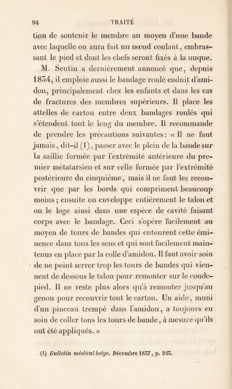 lion de soutenir le membre au moyen d’une bande avec laquelle on aura fait un noeud coulant, embras- sant le pied et dont les chefs seront fixés à la nuque. M. Seutin a dernièrement annoncé que, depuis 1854, il emploie aussi le bandage roulé enduit d’ami- don, principalement chez les enfants et dans les cas de fractures des membres supérieurs. Il place les attelles de carton entre deux bandages roulés qui s’étendent tout le long du membre. Il recommande de prendre les précautions suivantes : « Il ne faut jamais, dit-il (1), passer avec le plein de la bande sur la saillie formée par l’extrémité antérieure du pre- mier métatarsien et sur celle formée par l’extrémité postérieure du cinquième, mais il ne faut les recou- vrir que par les bords qui compriment beaucoup moins ; ensuite on enveloppe entièrement le talon et on le loge ainsi dans une espèce de cavité faisant corps avec le bandage. Ceci s’opère facilement au moyen de tours de bandes qui entourent cette émi- nence dans tous les sens et qui sont facilement main- tenus en place par la colle d’amidon. Il faut avoir soin * de ne point serrer trop les tours de bandes qui vien- nent de dessous le talon pour remonter sur le coude- pied. Il ne reste plus alors qu’à remonter jusqu’au genou pour recouvrir tout le carton. Un aide, muni d’un pinceau trempé dans l’amidon, a toujours eu soin de coller tous les tours de bande, à mesure qu’ils ont été appliqués. » (1) Bulletin médical belge. .Décembre 1837, p. 243.