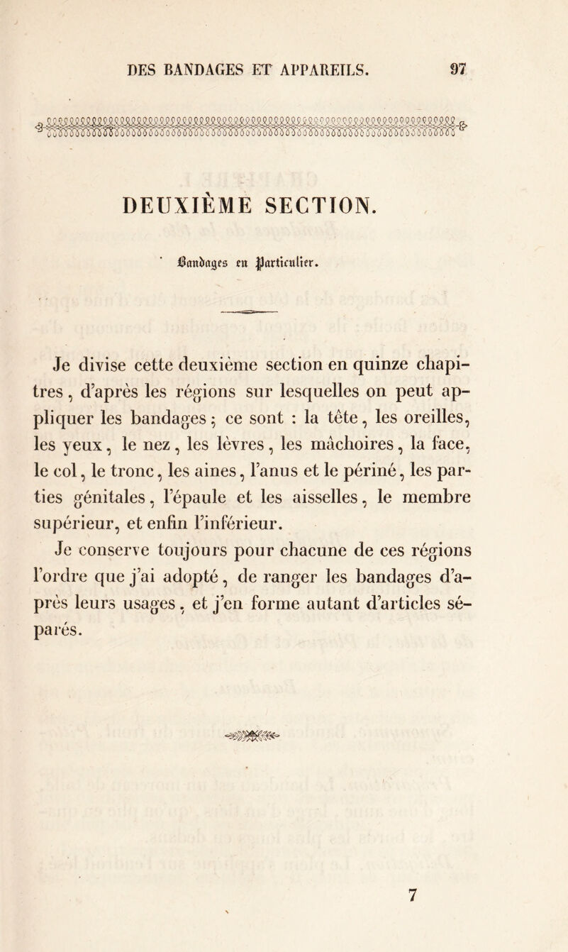 imma. DEUXIÈME SECTION. Rattfcacjes fit |Jarttailter. Je divise cette deuxième section en quinze chapi- tres , d’après les régions sur lesquelles on peut ap- pliquer les bandages ; ce sont : la tête, les oreilles, les yeux, le nez, les lèvres, les mâchoires, la face, le col, le tronc, les aines, lanus et le périné, les par- ties génitales, l’épaule et les aisselles, le membre supérieur, et enfin l’inférieur. Je conserve toujours pour chacune de ces régions l’ordre que j’ai adopté, de ranger les bandages d’a- près leurs usages, et j’en forme autant d’articles sé- parés. 7