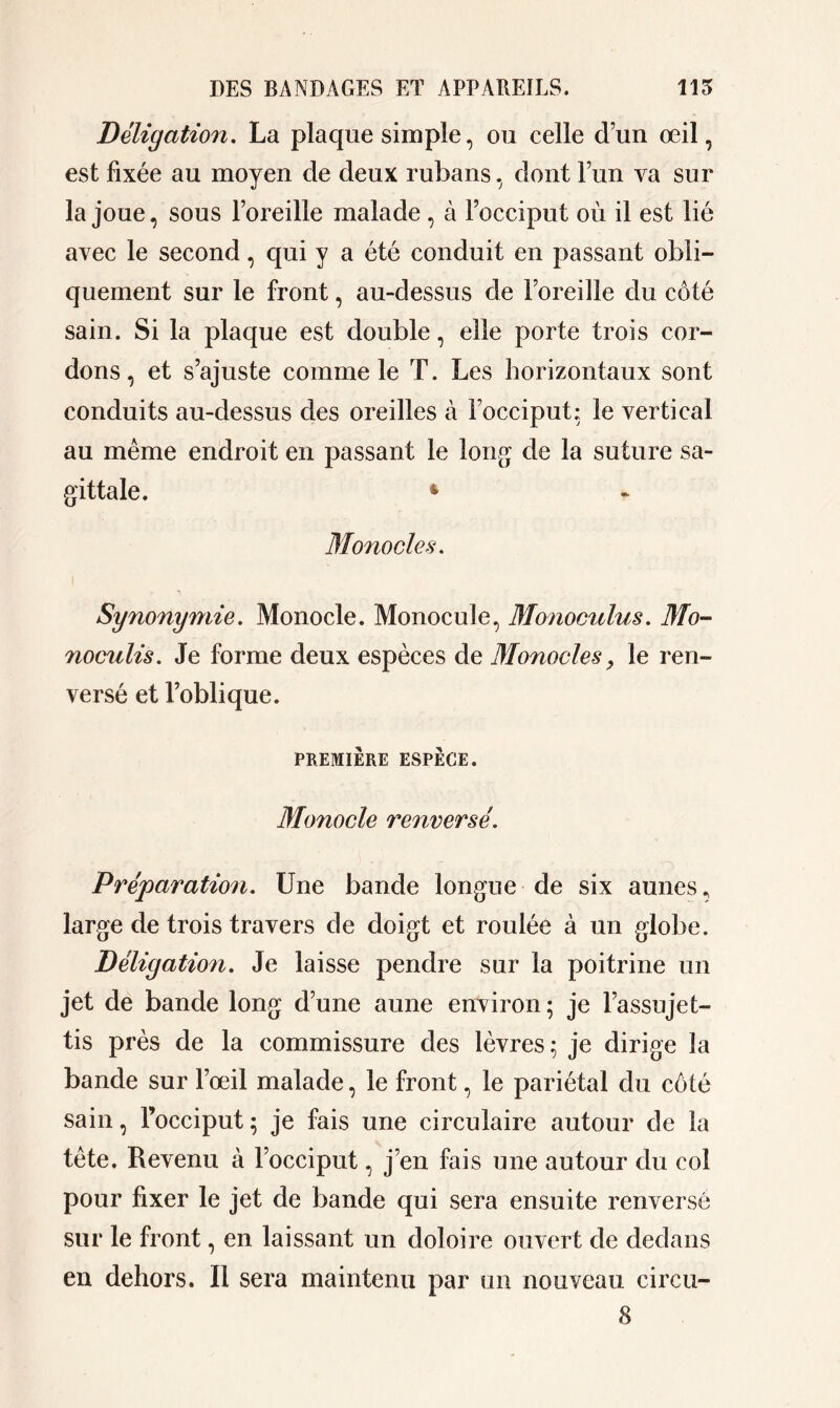 Déligation. La plaque simple, ou celle d’un œil, est fixée au moyen de deux rubans, dont l’un va sur la joue, sous l’oreille malade , à l’occiput où il est lié avec le second, qui y a été conduit en passant obli- quement sur le front, au-dessus de l’oreille du côté sain. Si la plaque est double, elle porte trois cor- dons , et s’ajuste comme le T. Les horizontaux sont conduits au-dessus des oreilles à l’occiput: le vertical au même endroit en passant le long de la suture sa- gittale. 4 Monocle h. Synonymie. Monocle. Monocule, Monoculus. Mo- noculis. Je forme deux espèces de Monocles, le ren- versé et l’oblique. PREMIÈRE ESPÈCE. Monocle renversé. Préparation. Une bande longue de six aunes, large de trois travers de doigt et roulée à un globe. Déligation. Je laisse pendre sur la poitrine un jet de bande long d’une aune environ; je l’assujet- tis près de la commissure des lèvres; je dirige la bande sur l’œil malade, le front, le pariétal du côté sain, l’occiput ; je fais une circulaire autour de la tête. Revenu à l’occiput, j’en fais une autour du col pour fixer le jet de bande qui sera ensuite renversé sur le front, en laissant un doloire ouvert de dedans en dehors. Il sera maintenu par un nouveau circu-