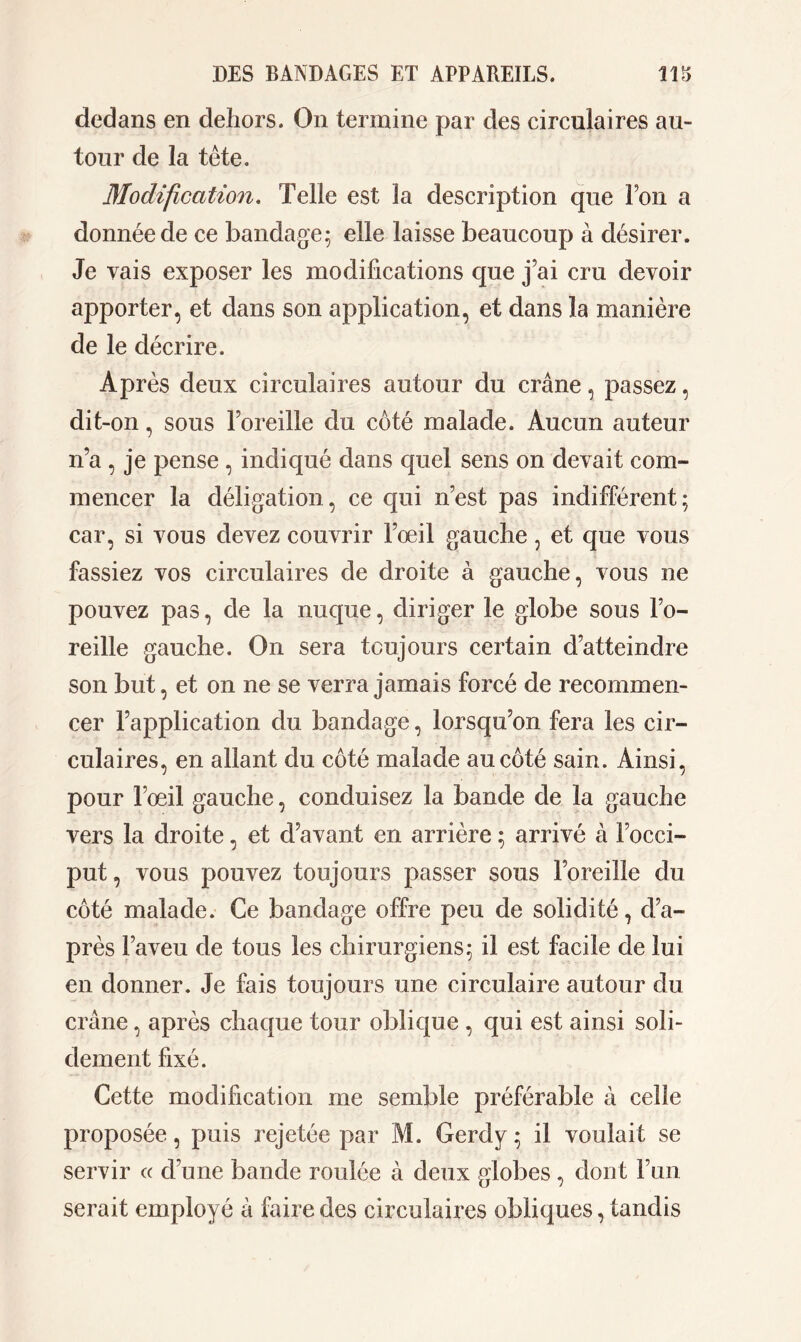 dedans en dehors. On termine par des circulaires au- tour de la tête. Modification. Telle est la description que Ton a donnée de ce bandage; elle laisse beaucoup à désirer. Je vais exposer les modifications que j’ai cru devoir apporter, et dans son application, et dans la manière de le décrire. Après deux circulaires autour du crâne, passez, dit-on, sous l’oreille du coté malade. Aucun auteur n’a , je pense , indiqué dans quel sens on devait com- mencer la déligation, ce qui n’est pas indifférent; car, si vous devez couvrir l’œil gauche, et que vous fassiez vos circulaires de droite à gauche, vous ne pouvez pas, de la nuque, diriger le globe sous l’o- reille gauche. On sera toujours certain d’atteindre son but, et on ne se verra jamais forcé de recommen- cer l’application du bandage, lorsqu’on fera les cir- culaires, en allant du côté malade au côté sain. Ainsi, pour l’œil gauche, conduisez la bande de la gauche vers la droite, et d’avant en arrière ; arrivé à l’occi- put , vous pouvez toujours passer sous l’oreille du côté malade. Ce bandage offre peu de solidité, d’a- près l’aveu de tous les chirurgiens; il est facile de lui en donner. Je fais toujours une circulaire autour du crâne, après chaque tour oblique , qui est ainsi soli- dement fixé. Cette modification me semble préférable à celle proposée, puis rejetée par M. Gerdy ; il voulait se servir « d’une bande roulée à deux globes , dont l’un serait employé à faire des circulaires obliques, tandis