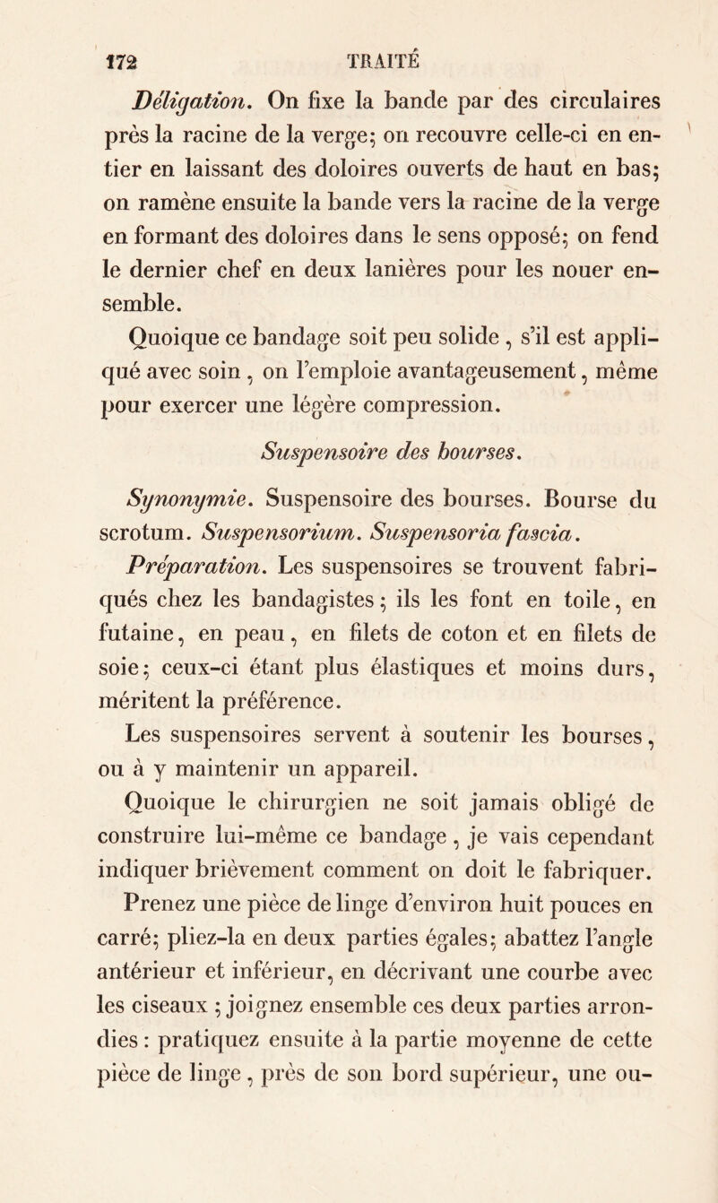 Déligation. On fixe la bande par des circulaires près la racine de la verge ; on recouvre celle-ci en en- tier en laissant des doloires ouverts de haut en bas; on ramène ensuite la bande vers la racine de la verge en formant des doloires dans le sens opposé; on fend le dernier chef en deux lanières pour les nouer en- semble. Quoique ce bandage soit peu solide , s’il est appli- qué avec soin , on l’emploie avantageusement, meme pour exercer une légère compression. Suspensoire des bourses. Synonymie. Suspensoire des bourses. Bourse du scrotum. Suspensorium. Suspensoria fascia. Préparation. Les suspensoires se trouvent fabri- qués chez les bandagistes ; ils les font en toile, en futaine, en peau, en filets de coton et en filets de soie; ceux-ci étant plus élastiques et moins durs, méritent la préférence. Les suspensoires servent à soutenir les bourses, ou à y maintenir un appareil. Quoique le chirurgien ne soit jamais obligé de construire lui-mème ce bandage, je vais cependant indiquer brièvement comment on doit le fabriquer. Prenez une pièce de linge d’environ huit pouces en carré; pliez-la en deux parties égales; abattez l’angle antérieur et inférieur, en décrivant une courbe avec les ciseaux ; joignez ensemble ces deux parties arron- dies : pratiquez ensuite à la partie moyenne de cette pièce de linge , près de son bord supérieur, une ou-