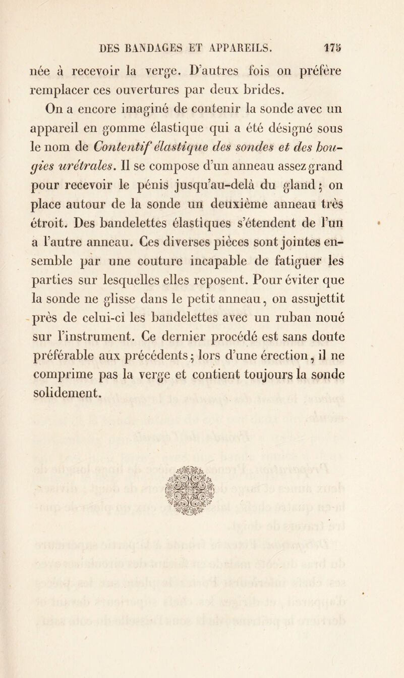 née à recevoir la verge. D’autres fois on préfère remplacer ces ouvertures par deux brides. On a encore imaginé de contenir la sonde avec un appareil en gomme élastique qui a été désigné sous le nom de Contentif élastique des sondes et des bou- gies urétrales. Il se compose d’un anneau assez grand pour recevoir le pénis jusqu’au-delà du gland; on place autour de la sonde un deuxième anneau très étroit. Des bandelettes élastiques s’étendent de l’un a l’autre anneau. Ces diverses pièces sont jointes en- semble par une couture incapable de fatiguer les parties sur lesquelles elles reposent. Pour éviter que la sonde ne glisse dans le petit anneau, on assujettit près de celui-ci les bandelettes avec un ruban noué sur l’instrument. Ce dernier procédé est sans doute préférable aux précédents ; lors dune érection, il ne comprime pas la verge et contient toujours la sonde solidement.