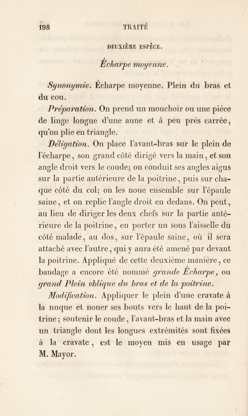 DEUXIÈME ESPÈCE. Écharp e moyenne. \ Synonymie. Écharpe moyenne. Plein du bras et du cou. Préparation. On prend un mouchoir ou une pièce de linge longue d’une aune et à peu près carrée, qu’on plie en triangle. Déligation. On place Favant-bras sur le plein de l’écharpe, son grand côté dirigé vers la main, et son angle droit vers le coude; on conduit ses angles aigus sur la partie antérieure de la poitrine, puis sur cha- que côté du col; on les noue ensemble sur l’épaule saine, et on replie l’angle droit en dedans. On peut, au lieu de diriger les deux chefs sur la partie anté- rieure de la poitrine, en porter un sous l’aisselle du côté malade, au dos, sur lepaule saine, où il sera attaché avec l’autre, qui y aura été amené par devant la poitrine. Appliqué de cette deuxième manière, ce bandage a encore été nommé grande Écharpe, ou grand Plein oblique du bras et de la poitrine. Modification. Appliquer le plein d’une cravate à la nuque et nouer ses bouts vers le haut de la poi- trine ; soutenir le coude, 1 avant-bras et la main avec un triangle dont les longues extrémités sont fixées à la cravate, est le moyen mis en usage par M. May or. i