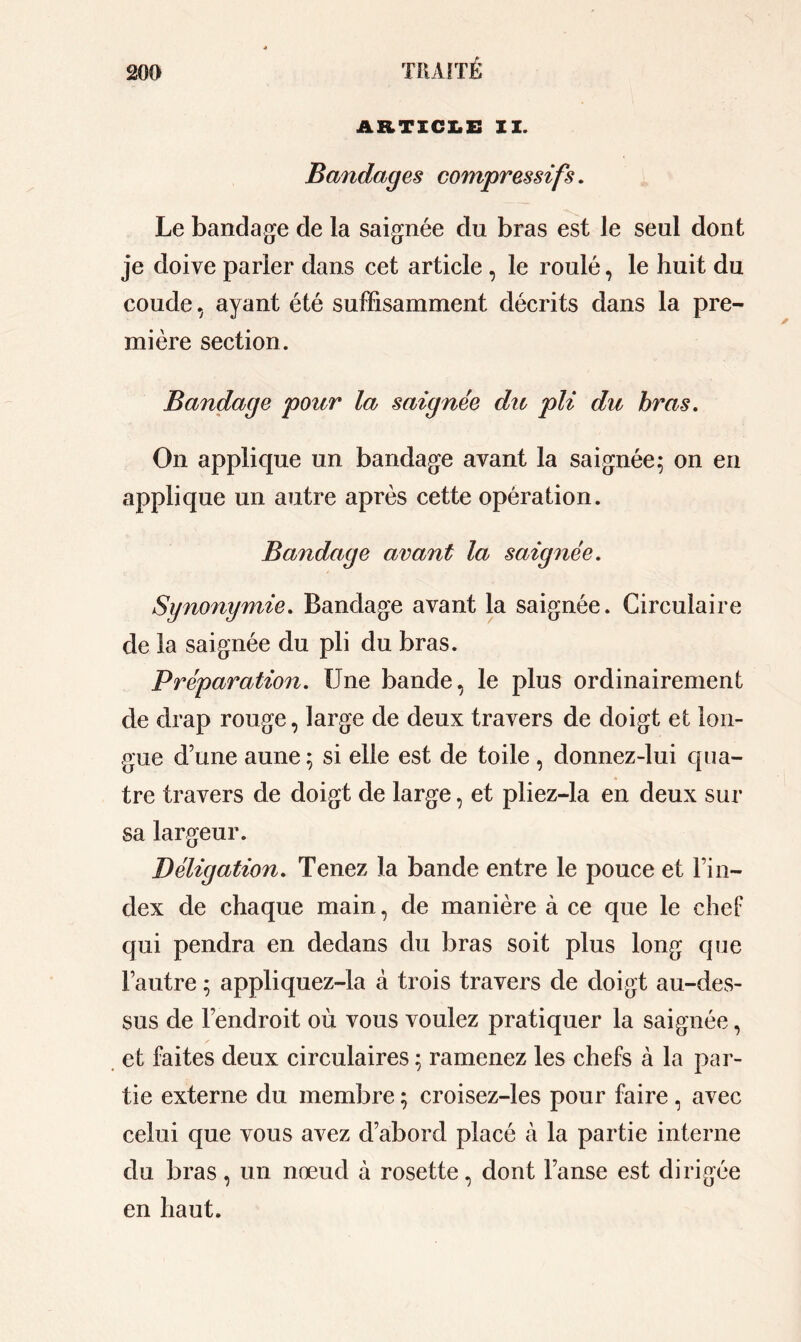 ARTICLE II. Bandages compressifs. Le bandage de la saignée du bras est le seul dont je doive parier dans cet article , le roulé, le huit du coude, ayant été suffisamment décrits dans la pre- mière section. Bandage pour la saignée du pli du bras. On applique un bandage avant la saignée; on en applique un autre après cette opération. Bandage avant la saignée. Synonymie. Bandage avant la saignée. Circulaire de la saignée du pli du bras. Préparation. Une bande, le plus ordinairement de drap rouge, large de deux travers de doigt et lon- gue d’une aune ; si elle est de toile , donnez-lui qua- tre travers de doigt de large, et pliez-la en deux sur sa largeur. Déligation. Tenez la bande entre le pouce et l’in- dex de chaque main, de manière à ce que le chef qui pendra en dedans du bras soit plus long que l’autre ; appliquez-la à trois travers de doigt au-des- sus de l’endroit où vous voulez pratiquer la saignée, et faites deux circulaires ; ramenez les chefs à la par- tie externe du membre ; croisez-les pour faire , avec celui que vous avez d’abord placé à la partie interne du bras, un nœud à rosette, dont l’anse est dirigée en haut.