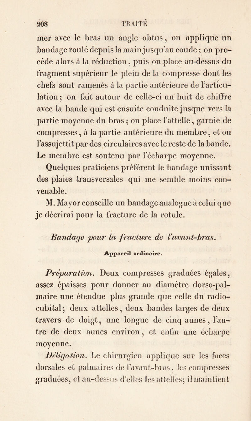 mer avec le bras un angle obtus, on applique un bandage roulé depuis la main jusqu’au coude; on pro- cède alors à la réduction, puis on place au-dessus du fragment supérieur le plein de la compresse dont les chefs sont ramenés à la partie antérieure de Farticu- lation ; on fait autour de celle-ci un huit de chiffre avec la bande qui est ensuite conduite jusque vers la partie moyenne du bras ; on place Fattelle, garnie de compresses, à la partie antérieure du membre, et on Fassujettit par des circulaires avec le reste de la bande. Le membre est soutenu par Fécharpe moyenne. Quelques praticiens préfèrent le bandage unissant des plaies transversales qui me semble moins con- venable. M. May or conseille un bandage analogue à celui que je décrirai pour la fracture de la rotule. Bandage pour la fracture de F avant-bras. Appareil ordinaire. Préparation. Deux compresses graduées égales, assez épaisses pour donner au diamètre dorso-pal- maire une étendue plus grande que celle du radio- cubital ; deux attelles, deux bandes larges de deux travers de doigt, une longue de cinq aunes, Fau- tre de deux aunes environ, et enfin une écharpe moyenne. Béligation. Le chirurgien applique sur les faces dorsales et palmaires de Favant-bras, les compresses graduées, et au-dessus d’elles Ses attelles; il. maintient