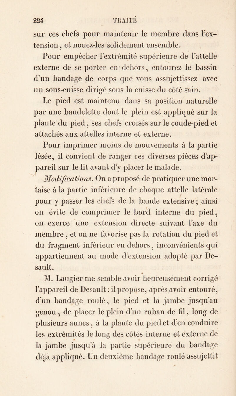 sur ces chefs pour maintenir le membre dans l’ex- tension, et nouez-les solidement ensemble. Pour empêcher Fextrémité supérieure de Fattelle externe de se porter en dehors, entourez le bassin d’un bandage de corps que vous assujettissez avec un sous-cuisse dirigé sous la cuisse du côté sain. Le pied est maintenu dans sa position naturelle par une bandelette dont le plein est appliqué sur la plante du pied, ses chefs croisés sur le coude-pied et attachés aux attelles interne et externe. Pour imprimer moins de mouvements à la partie lésée, il convient de ranger ces diverses pièces d’ap- pareil sur le lit avant d’y placer le malade. Modifications. On a proposé de pratiquer une mor- taise à la partie inférieure de chaque attelle latérale pour y passer les chefs de la bande extensive 5 ainsi on évite de comprimer le bord interne du pied, 011 exerce une extension directe suivant l’axe du membre , et on ne favorise pas la rotation du pied et du fragment inférieur en dehors, inconvénients qui appartiennent au mode d’extension adopté par De- sault. •1* M. Laugier me semble avoir heureusement corrigé l’appareil de Desault : il propose, après avoir entouré, d’un bandage roulé, le pied et la jambe jusqu’au genou , de placer le plein d’un ruban de fil, long de plusieurs aunes, à la plante du pied et d’en conduire les extrémités le long des côtés interne et externe de la jambe jusqua la partie supérieure du bandage déjà appliqué. Un deuxième bandage roulé assujettit