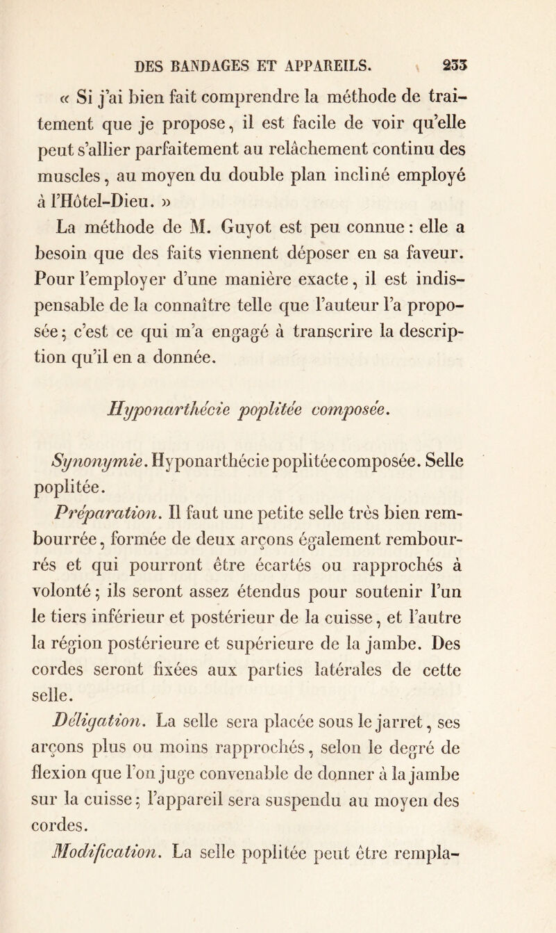 « Si j’ai bien fait comprendre la méthode de trai- tement que je propose, il est facile de voir qu’elle peut s’allier parfaitement au relâchement continu des muscles, au moyen du double plan incliné employé à l’Hôtel-Dieu. » La méthode de M. Guyot est peu connue : elle a besoin que des faits viennent déposer en sa faveur. Pour l’employer dune manière exacte, il est indis- pensable de la connaître telle que l’auteur l’a propo- sée ; c’est ce qui m’a engagé à transcrire la descrip- tion qu’il en a donnée. Hyponarthécie poplitée composée. Synonymie. Hyponarthécie poplitée composée. Selle poplitée. Préparation. Il faut une petite selle très bien rem- bourrée , formée de deux arçons également rembour- rés et qui pourront être écartés ou rapprochés à volonté ; ils seront assez étendus pour soutenir l’un le tiers inférieur et postérieur de la cuisse, et l’autre la région postérieure et supérieure de la jambe. Des cordes seront fixées aux parties latérales de cette selle. Béliyation. La selle sera placée sous le jarret, ses arçons plus ou moins rapprochés, selon le degré de flexion que l’on juge convenable de donner à la jambe sur la cuisse 5 l’appareil sera suspendu au moyen des cordes. Modification. La selle poplitée peut être rempla-