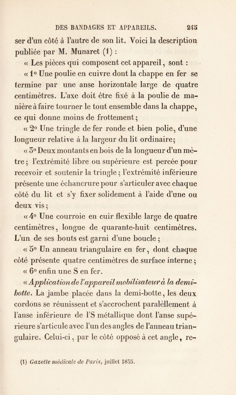 ser d’un côté à l’autre de son lit. Voici la description publiée par M. Munaret (1) : c( Les pièces qui composent cet appareil, sont : « 1° Une poulie en cuivre dont la chappe en fer se termine par une anse horizontale large de quatre centimètres. L’axe doit être fixé à la poulie de ma- nière à faire tourner le tout ensemble dans la chappe, ce qui donne moins de frottement ; « *2° Une tringle de fer ronde et bien polie, d’une longueur relative à la largeur du lit ordinaire 5 « o° Deux montants en bois de la longueur d’un mè- tre ; l’extrémité libre ou supérieure est percée pour recevoir et soutenir la tringle; l’extrémité inférieure présente une échancrure pour s’articuler avec chaque côté du lit et s’y fixer solidement à l’aide d’une ou deux vis ; « 4° Une courroie en cuir flexible large de quatre centimètres, longue de quarante-huit centimètres. L’un de ses bouts est garni d’une boucle ; « 5° Un anneau triangulaire en fer, dont chaque côté présente quatre centimètres de surface interne ; « 6° enfin une S en fer. « Application de V appareil mobilisateur à la demi- hotte, La jambe placée dans la demi-botte, les deux cordons se réunissent et s’accrochent paralèllement à l’anse inférieure de FS métallique dont l’anse supé- rieure s’articule avec l’un des angles de l’anneau trian- gulaire. Celui-ci, par le côté opposé à cet angle, re-