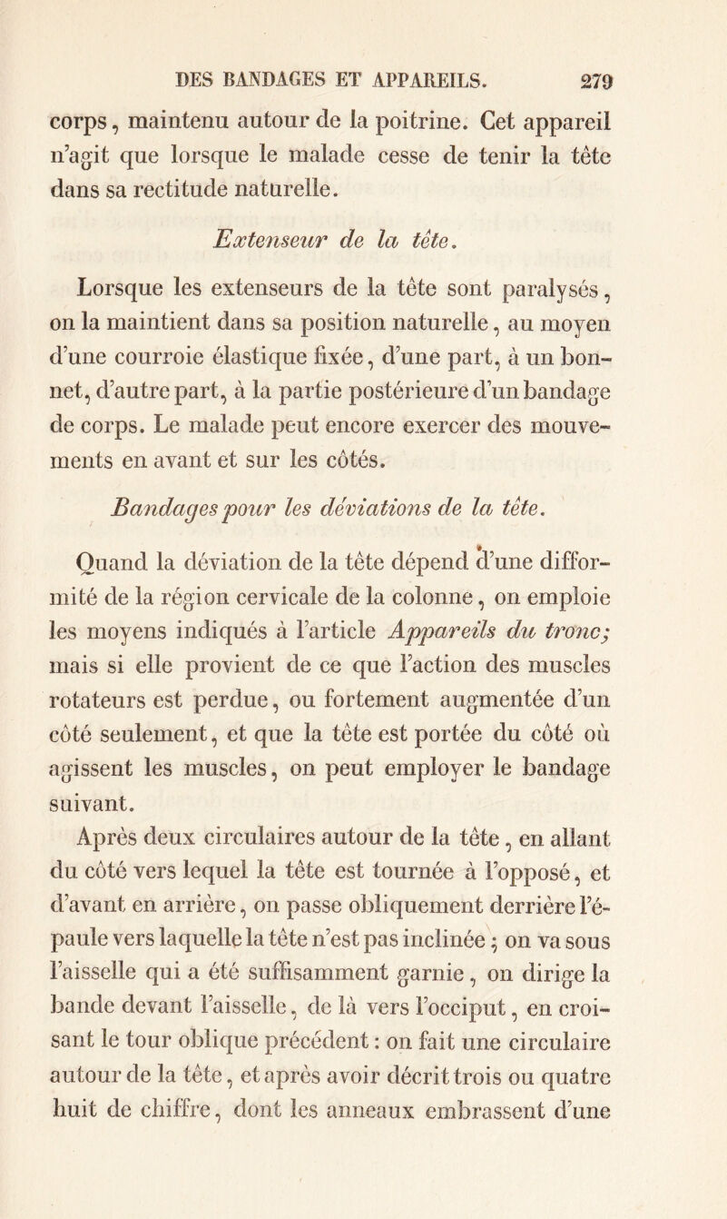 corps, maintenu autour de ia poitrine. Cet appareil n’agit que lorsque le malade cesse de tenir la tète dans sa rectitude naturelle. Extenseur de la tête. Lorsque les extenseurs de la tête sont paralysés, on la maintient dans sa position naturelle, au moyen d’une courroie élastique fixée, d’une part, à un bon- net, d’autre part, à la partie postérieure d’un bandage de corps. Le malade peut encore exercer des mouve- ments en avant et sur les côtés. Bandages pour les déviations de la tête. Quand la déviation de la tête dépend d’une diffor- mité de la région cervicale de la colonne, on emploie les moyens indiqués à l’article Appareils du tronc; mais si elle provient de ce que Faction des muscles rotateurs est perdue, ou fortement augmentée d’un côté seulement, et que la tète est portée du côté où agissent les muscles, on peut employer le bandage suivant. Après deux circulaires autour de la tète, en allant du côté vers lequel la tète est tournée à l’opposé, et d’avant en arrière, on passe obliquement derrière l’é- paule vers laquelle la tête n’est pas inclinée ; on va sous Faisselle qui a été suffisamment garnie, on dirige la bande devant Faisselle, de là vers l’occiput, en croi- sant le tour oblique précédent : on fait une circulaire autour de la tête, et après avoir décrit trois ou quatre huit de chiffre, dont les anneaux embrassent d’une