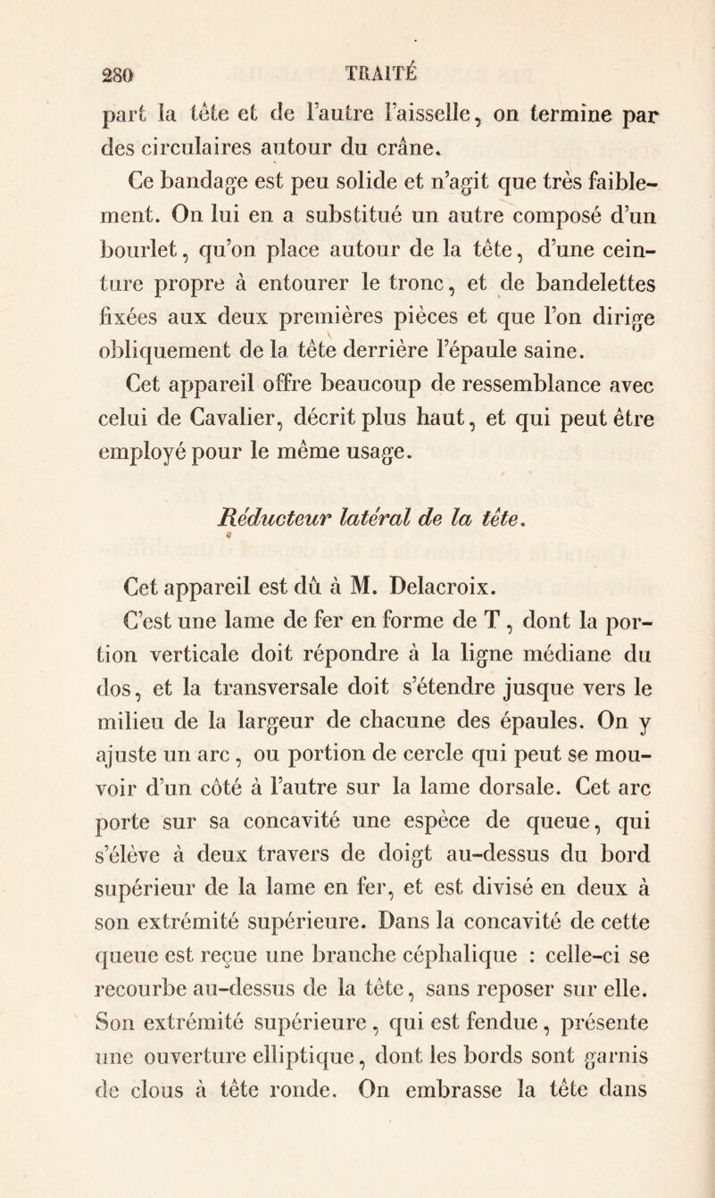 part la tète et de FauIre Faisselle , on termine par des circulaires autour du crâne* Ce bandage est peu solide et n’agit que très faible- ment. On lui en a substitué un autre composé d’un bourlet, qu’on place autour de la tête, d’une cein- ture propre à entourer le tronc, et de bandelettes fixées aux deux premières pièces et que l’on dirige obliquement de la tète derrière l’épaule saine. Cet appareil offre beaucoup de ressemblance avec celui de Cavalier, décrit plus haut, et qui peut être employé pour le même usage. Réducteur latéral de la tète. « Cet appareil est dû à M. Delacroix. C’est une lame de fer en forme de T , dont la por- tion verticale doit répondre à la ligne médiane du dos, et la transversale doit s’étendre jusque vers le milieu de la largeur de chacune des épaules. On y ajuste un arc , ou portion de cercle qui peut se mou- voir d’un côté à l’autre sur la lame dorsale. Cet arc porte sur sa concavité une espèce de queue, qui s’élève à deux travers de doigt au-dessus du bord supérieur de la lame en fer, et est divisé en deux à son extrémité supérieure. Dans la concavité de cette queue est reçue une branche céphalique : celle-ci se recourbe au-dessus de la tète, sans reposer sur elle. Son extrémité supérieure , qui est fendue , présente une ouverture elliptique, dont les bords sont garnis de clous à tête ronde. On embrasse la tête dans