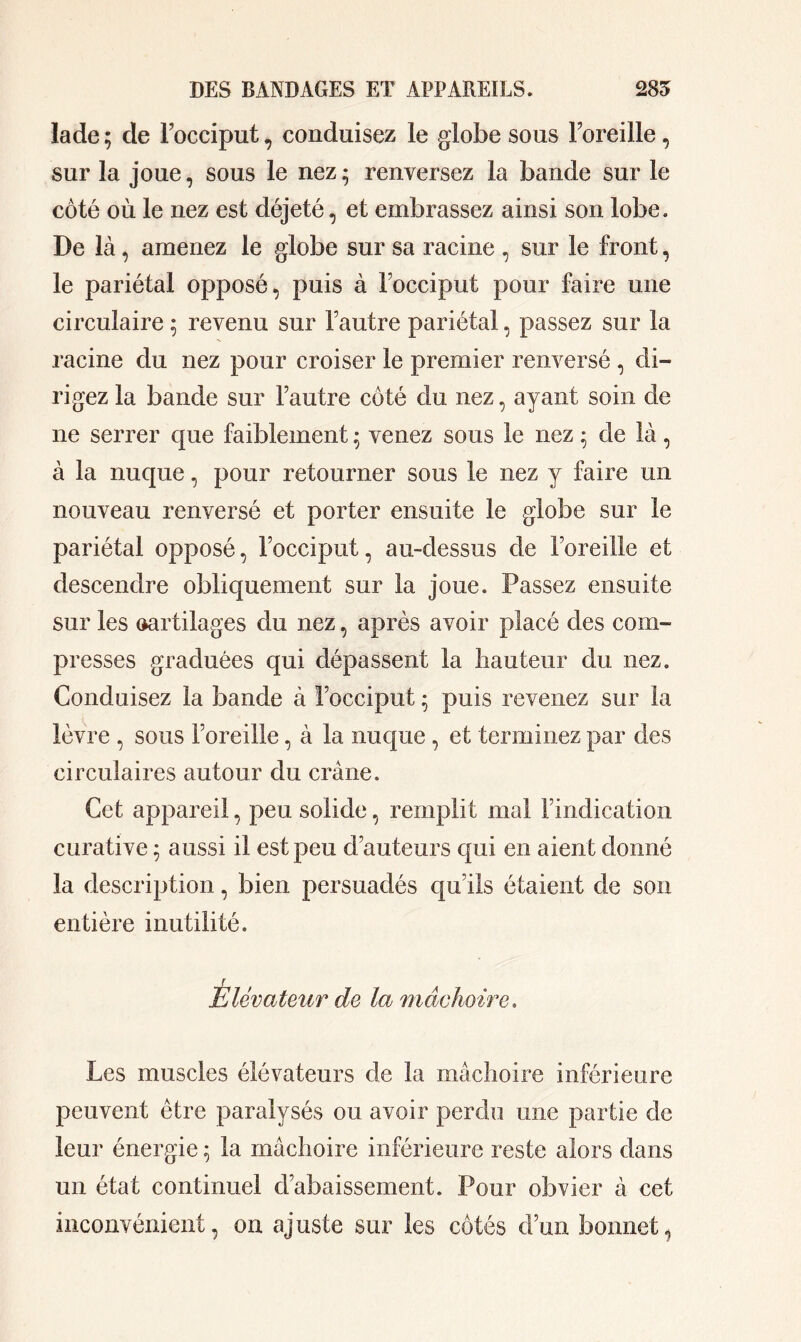 la de ; de Focciput, conduisez le globe so us Foreille , sur la joue, sous le nez* renversez la bande sur le côté où le nez est déjeté, et embrassez ainsi son lobe. De là, amenez le globe sur sa racine , sur le front, le pariétal opposé, puis à Focciput pour faire une circulaire ; revenu sur Fautre pariétal, passez sur la racine du nez pour croiser le premier renversé , di- rigez la bande sur Fautre côté du nez, ayant soin de ne serrer que faiblement • venez sous le nez • de là, à la nuque, pour retourner sous le nez y faire un nouveau renversé et porter ensuite le globe sur le pariétal opposé, Focciput, au-dessus de Foreille et descendre obliquement sur la joue. Passez ensuite sur les cartilages du nez, après avoir placé des com- presses graduées qui dépassent la hauteur du nez. Conduisez la bande à Focciput • puis revenez sur la lèvre , sous Foreille, à la nuque , et terminez par des circulaires autour du crâne. Cet appareil, peu solide, remplit mal Findication curative 5 aussi il est peu d’auteurs qui en aient donné la description, bien persuadés qu’ils étaient de son entière inutilité. Élévateur de la mâchoire. Les muscles élévateurs de la mâchoire inférieure peuvent être paralysés ou avoir perdu une partie de leur énergie ; la mâchoire inférieure reste alors dans un état continuel d’abaissement. Pour obvier à cet inconvénient, on ajuste sur les côtés d’un bonnet,