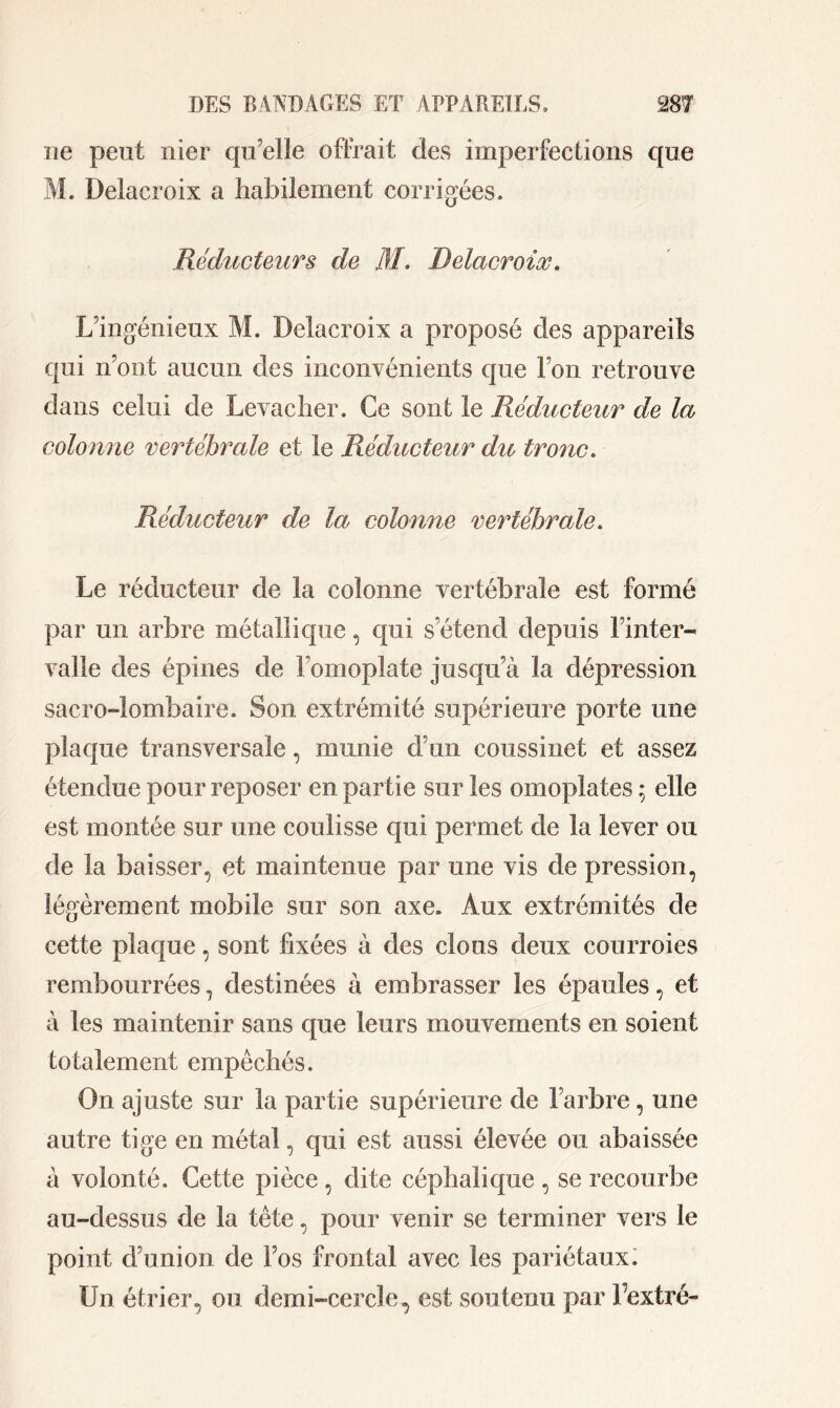 ne peut nier qu’elle offrait des imperfections que M. Delacroix a habilement corrigées. Réducteurs de M. Delacroix. L’ingénieux M. Delacroix a proposé des appareils qui n’ont aucun des inconvénients que l’on retrouve dans celui de Levacher. Ce sont le Réducteur de la colonne vertébrale et le Réducteur du tronc. Réducteur de la colonne vertébrale. Le réducteur de la colonne vertébrale est formé par un arbre métallique, qui s’étend depuis l’inter- valle des épines de l’omoplate jusqu’à la dépression sacro-lombaire. Son extrémité supérieure porte une plaque transversale, munie d’un coussinet et assez étendue pour reposer en partie sur les omoplates ; elle est montée sur une coulisse qui permet de la lever ou de la baisser, et maintenue par une vis de pression, légèrement mobile sur son axe. Aux extrémités de cette plaque, sont fixées à des clous deux courroies rembourrées, destinées à embrasser les épaules, et à les maintenir sans que leurs mouvements en soient totalement empêchés. On ajuste sur la partie supérieure de l’arbre , une autre tige en métal, qui est aussi élevée ou abaissée à volonté. Cette pièce, dite céphalique , se recourbe au-dessus de la tête, pour venir se terminer vers le point d’union de Fos frontal avec les pariétaux. Un étrier, ou demi-cercle, est soutenu par Fextré-