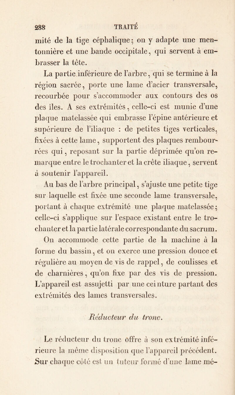 mité de la tige céphalique ; on y adapte une men- tonnière et une bande occipitale, qui servent à em- brasser la tête. La partie inférieure de l’arbre, qui se termine à la région sacrée, porte une lame d’acier transversale, recourbée pour s’accommoder aux contours des os des îles. A ses extrémités, celle-ci est munie d’une plaque matelassée qui embrasse l’épine antérieure et supérieure de l’iliaque : de petites tiges verticales, fixées à cette lame, supportent des plaques rembour- rées qui , reposant sur la partie déprimée qu’on re- marque entre le trochanter et la crête iliaque, servent à soutenir l’appareil. Au bas de l’arbre principal, s’ajuste une petite tige sur laquelle est fixée une seconde lame transversale, portant à chaque extrémité une plaque matelassée; celle-ci s’applique sur l’espace existant entre le tro- chanter et la partie latérale correspondante du sacrum. On accommode cette partie de la machine à la forme du bassin, et on exerce une pression douce et régulière au moyen de vis de rappel, de coulisses et de charnières, qu’on fixe par des vis de pression. L’appareil est assujetti par une ceinture partant des extrémités des lames transversales. Réducteur du tronc. Le réducteur du tronc offre à son extrémité infé- rieure la même disposition que l’appareil précédent. Sur chaque coté est un tuteur formé d'une lame nié-