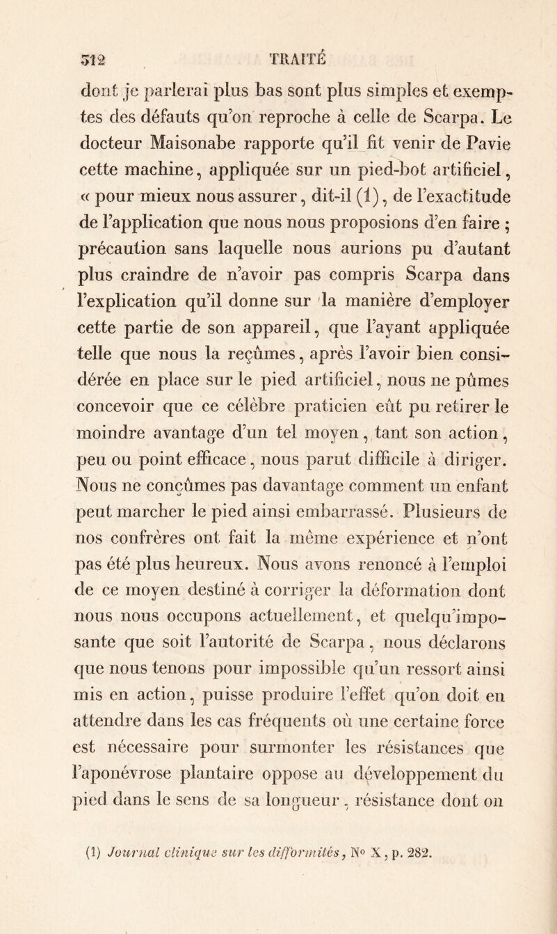 dont je parlerai plus bas sont plus simples et exemp- tes des défauts qu’on reproche à celle de Scarpa. Le docteur Maisonabe rapporte qu’il fit venir de Pavie cette machine, appliquée sur un pied-bot artificiel, « pour mieux nous assurer, dit-il (1), de l’exactitude de l’application que nous nous proposions d’en faire ; précaution sans laquelle nous aurions pu d’autant plus craindre de n’avoir pas compris Scarpa dans l’explication qu’il donne sur la manière d’employer cette partie de son appareil, que l’ayant appliquée telle que nous la reçûmes, après l’avoir bien consi- dérée en place sur le pied artificiel, nous ne pûmes concevoir que ce célèbre praticien eût pu retirer le moindre avantage d’un tel moyen, tant son action, peu ou point efficace, nous parut difficile à diriger. Nous 11e conçûmes pas davantage comment un enfant peut marcher le pied ainsi embarrassé. Plusieurs de nos confrères ont fait la même expérience et n’ont pas été plus heureux. Nous avons renoncé à l’emploi de ce moyen destiné à corriger la déformation dont nous nous occupons actuellement, et quelqu’impo- sante que soit l’autorité de Scarpa, nous déclarons que nous tenons pour impossible qu’un ressort ainsi mis en action, puisse produire l’effet qu’011 doit en attendre dans les cas fréquents où une certaine force est nécessaire pour surmonter les résistances que l’aponévrose plantaire oppose au développement du pied dans le sens de sa longueur , résistance dont on (î) Journal clinique sur les difformités, N° X, p. 282.