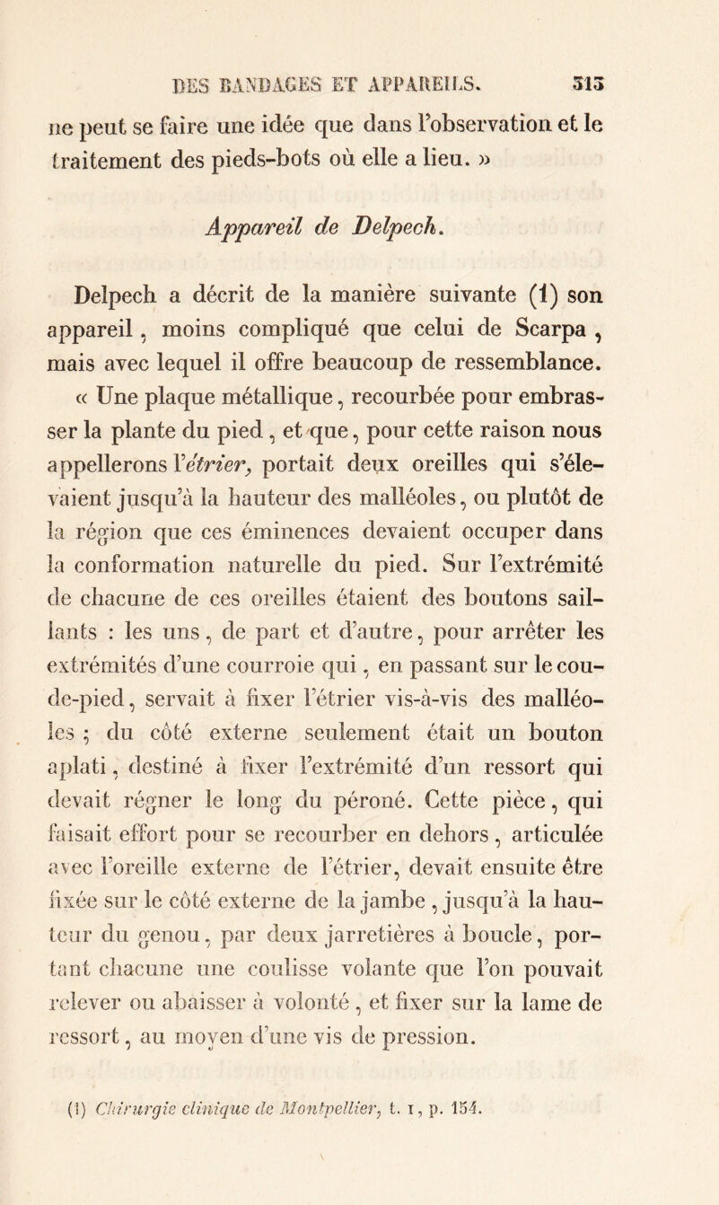 ne peut se foire une idée que dans l’observation et le traitement des pieds-bots où elle a lieu. » Appareil de Delpech. Delpech a décrit de la manière suivante (1) son appareil, moins compliqué que celui de Scarpa , mais avec lequel il offre beaucoup de ressemblance. a Une plaque métallique, recourbée pour embras- ser la plante du pied , et que, pour cette raison nous appellerons Y étrier, portait deux oreilles qui s’éle- vaient jusqu’à la hauteur des malléoles, ou plutôt de la région que ces éminences devaient occuper dans la conformation naturelle du pied. Sur l’extrémité de chacune de ces oreilles étaient des boutons sail- lants : les uns, de part et d’autre, pour arrêter les extrémités d’une courroie qui, en passant sur le cou- de-pied, servait à fixer l’étrier vis-à-vis des malléo- les ; du côté externe seulement était un bouton aplati, destiné à fixer l’extrémité d’un ressort qui devait régner le long du péroné. Cette pièce, qui faisait effort pour se recourber en dehors, articulée avec l’oreille externe de l’étrier, devait ensuite être fixée sur le côté externe de la jambe , jusqu’à la hau- teur du genou, par deux jarretières à boucle, por- tant chacune une coulisse volante que l’on pouvait relever ou abaisser à volonté , et fixer sur la lame de ressort, au moven d’une vis de pression. 1 J JL (\) Chirurgie clinique de Montpellier, t. i, p. 154.