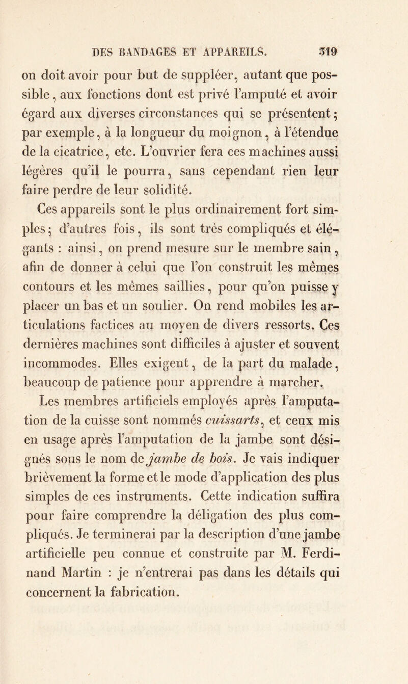 on doit avoir pour but de suppléer, autant que pos- sible , aux fonctions dont est privé l’amputé et avoir égard aux diverses circonstances qui se présentent ; par exemple, à la longueur du moignon, à letendue de la cicatrice, etc. L’ouvrier fera ces machines aussi légères qu’il le pourra, sans cependant rien leur faire perdre de leur solidité. Ces appareils sont le plus ordinairement fort sim- ples ; d’autres fois, ils sont très compliqués et élé- gants : ainsi, on prend mesure sur le membre sain, afin de donner à celui que l’on construit les mêmes contours et les mêmes saillies, pour qu’on puisse y placer un bas et un soulier. On rend mobiles les ar- ticulations factices au moyen de divers ressorts. Ces dernières machines sont difficiles à ajuster et souvent incommodes. Elles exigent, de la part du malade, beaucoup de patience pour apprendre à marcher. Les membres artificiels employés après l’amputa- tion de la cuisse sont nommés cuissarts, et ceux mis en usage après l’amputation de la jambe sont dési- gnés sous le nom de jambe de bois. Je vais indiquer brièvement la forme et le mode d’application des plus simples de ces instruments. Cette indication suffira pour faire comprendre la déligation des plus com- pliqués. Je terminerai par la description cl’une jambe artificielle peu connue et construite par M. Ferdi- nand Martin : je n’entrerai pas dans les détails qui concernent la fabrication.