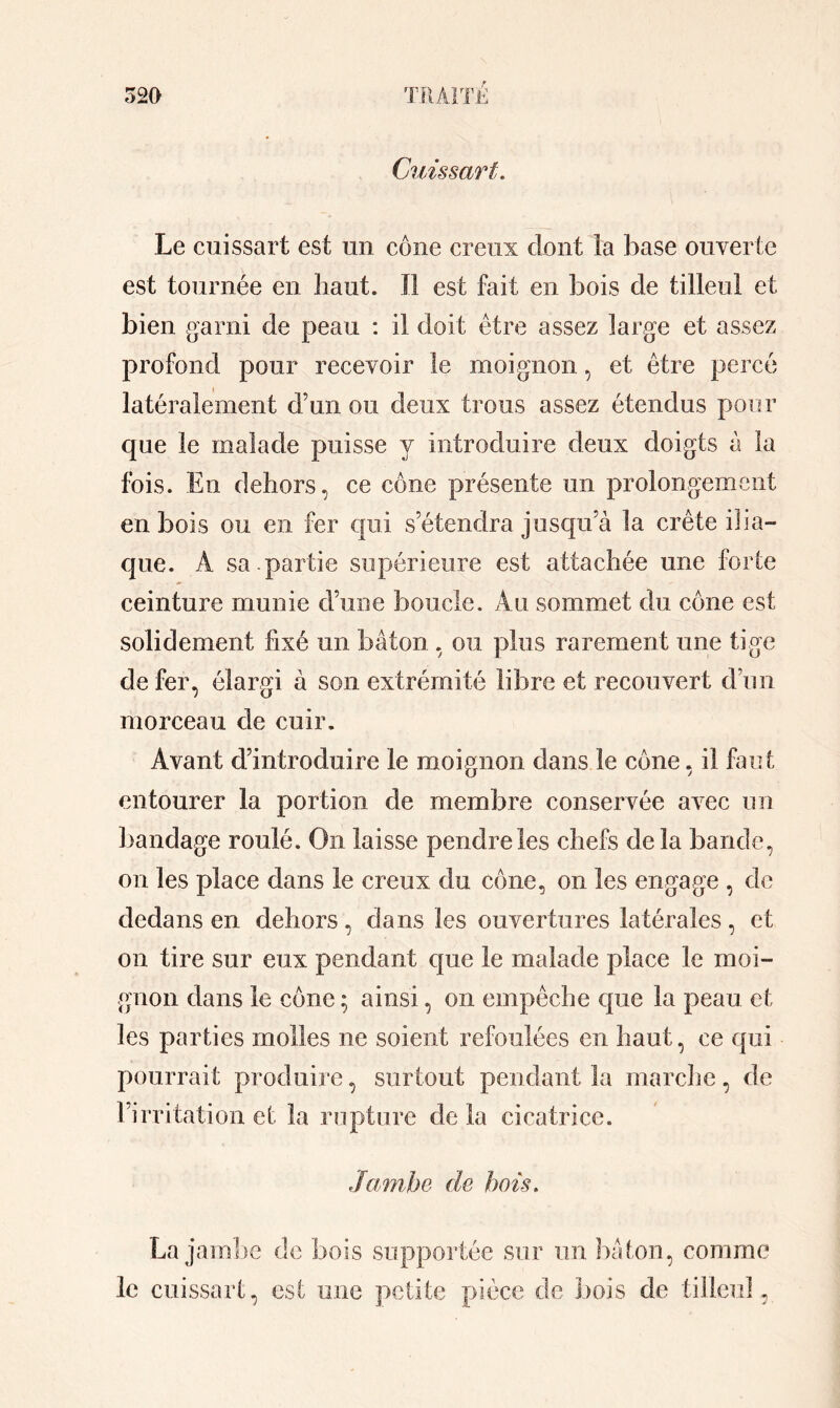 Cuissart. Le cuissart est un cône creux dont la base ouverte est tournée en haut. Il est fait en bois de tilleul et bien garni de peau : il doit être assez large et assez profond pour recevoir le moignon, et être percé latéralement d’un ou deux trous assez étendus pour que le malade puisse y introduire deux doigts à la fois. En dehors, ce cône présente un prolongement en bois ou en fer qui s’étendra jusqu’à la crête ilia- que. Â sa.partie supérieure est attachée une forte ceinture munie d’une boucle. Au sommet du cône est solidement fixé un bâton , ou plus rarement une tige de fer, élargi à son extrémité libre et recouvert d’un morceau de cuir. Avant d’introduire le moignon dans le cône, il faut entourer la portion de membre conservée avec un bandage roulé. On laisse pendre les chefs de la bande, on les place dans le creux du cône, on les engage , de dedans en dehors, dans les ouvertures latérales, et on tire sur eux pendant que le malade place le moi- gnon dans le cône ; ainsi, on empêche que la peau et les parties molles ne soient refoulées en haut, ce qui pourrait produire, surtout pendant la marche, de l’irritation et la rupture delà cicatrice. Jambe de bois. La jambe de bois supportée sur un bâton, comme le cuissart, est une petite pièce de bois de tilleul,