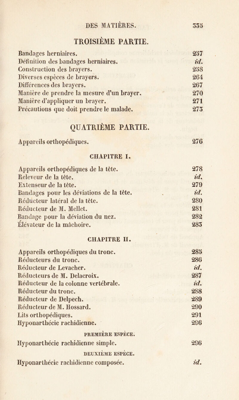 TROISIÈME PARTIE. Bandages herniaires. 257 Définition des bandages herniaires. id. Construction des brayers. 258 Diverses espèces de brayers. 264 Différences des brayers. 267 Manière de prendre la mesure d’un brayer. 270 Manière d’appliquer un brayer. 271 Précautions que doit prendre le malade. 275 QUATRIÈME PARTIE. Appareils orthopédiques. 276 CHAPITRE I. Appareils orthopédiques de la tète. 278 Releveur de la tète. id. Extenseur de la tête. 279 Bandages pour les déviations de la tête. , id. Réducteur latéral de la tête. 280 Réducteur de M. Mellet. 281 Bandage pour la déviation du nez. 282 Élévateur de la mâchoire. 285 CHAPITRE II. Appareils orthopédiques du tronc. 285 Réducteurs du tronc. 286 Réducteur de Levacher. id. Réducteurs de M. Delacroix. 287 Réducteur de la colonne vertébrale. id. Réducteur du tronc. 288 Réducteur de Delpech. 289 Tiéducteur de M. Hossard. 290 Lits orthopédiques. 291 Hyponarthécie rachidienne. 286 PREMIÈRE ESPÈCE. Hyponarthécie rachidienne simple. 296 DEUXIÈME ESPÈCE. Hyponarthécie rachidienne composée. id.