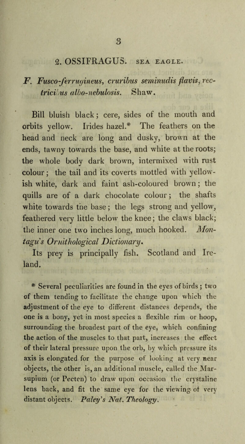 OSSIFRAGUS. SEA eagle. F. Fusco-ferrm/ineus, crurihus seminudis fiavis, rec- trici us albo-nebulosis, Shaw. Bill bluish black; cere, sides of the mouth and orbits yellow. Irides hazel.The feathers on the head and neck are long and dusky, brown at the ends, tawny towards the base, and white at the roots; the whole body dark brown, intermixed with rust colour; the tail and its coverts mottled with yellow- ish white, dark and faint ash-coloured brown; the quills are of a dark chocolate colour; the shafts white towards the base; the legs strong and yellow, feathered very little below the knee; the claws' black; the inner one two inches long, much hooked. Mon- tagus Ornithological Dictionary. Its prey is principally fish. Scotland and Ire- land. * Several peculiarities are found in the eyes of birds; two of them tending to facilitate the change upon which the adjustment of the eye to different distances depends, the one is a bony, yet in most species a flexible rim or hoop, surrounding the broadest part of the eye, which confining the action of the muscles to that part, increases the effect of their lateral pressure upon the orb, by which pressure its axis is elongated for the purpose of looking at very near objects, the other is, an additional muscle, called the Mar- supium (or Pecten) to draw upon occasion the crystaline lens back, and fit the same eye for the viewing of very distant objects. Paley^s Nat, Theology,