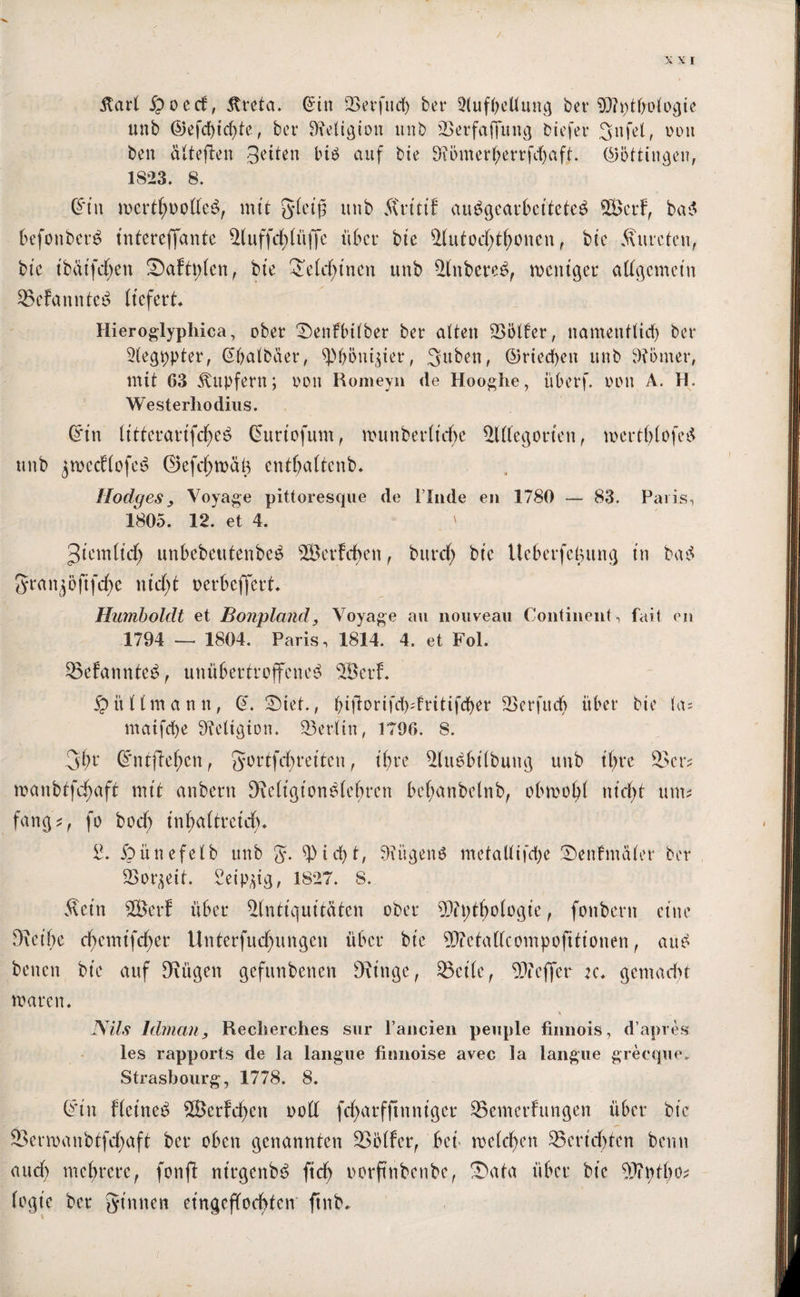 / XXI itart ipoed, 3treta. ©in 25erfitd> ber 3(ufbeüung ber Anthologie unb ©efd)icf)tc, ber Religion ttnb Aerfajfttng biefer gnfd, oon ben älteften Seiten bi$ auf bie 9?i>mer(;errfd)aft. ©öttingen, 1823. 8. ©tu mertl;oo((e$, mit gleiß ttnb Äritt'f au$gearbei'tete$ SBcrf, ba$ befonberä intereffante £luffd)lüffe übet* bie Autodjtljoncn, bte Äurcten, bte tbatfeben ©afttrfen, bte 2elcfyinen ttttb Anbere£, weniger allgemein 35efannte£ liefert* Hieroglyphica, ober ©enfbilber ber alten SSötfer, namentlicf) ber Aegppter, ©balbaer, sp&öni$ier, Silben, ©riechen ttnb 9?bmer, mit 63 Tupfern; oon Romeyn de Hooghe, überf. oon A. H. Westerliodius. ©in IttferartfcfyeS Curtofum, wunberlid)e £1(1 eg orten, wertf)lofe£ ttnb jwecflofeä ©efd)wäg entljaltenb* Rodges, Voyage pittoresque de linde en 1780 — 83. Paris, 1805. 12. et 4. ' Jiemltd) unbebetitenbc^ ©erfdjen, bttrd> bte Ueberfcgung in ba$ gran^öjtfdw nid;t oerbeffert* Humboldt et Bonpland, Voyage au nouveau Continent, fait en 1794 „ 1804. Paris, 1814. 4. et Fol. 53efannte£, unübertroffenes ©erf* 5p i't l (m a n n, @. ©iet., biftorifd)s(ritifcf)er Aerfucb über bte las maifcfye 9?eltgion. Berlin, 1796. 8. gbr ©ntftefwn, gortfcfyreiten, ihre AuSbilbuttg ttnb ihre ©er* wanbtfdrmft mit anbertt SWigtonSlefwen bef;anbelnb, obwohl nid>t um? fang?, fo bod) infjaltreicfy* 2. jpünefelb unb g. ^)id)t, 9?itgen$ metalltfdye ©enfmaler ber Sorbett. Seipdg, 1827. 8. Äein ©er? über Antiquitäten ober A?t;tf;ologie, fonbern eine Drcibe cfyemtfcfyer Unterfuc^ungen über bte ©etaKcompofitionen, auS betten bte auf Siügen gefttnbenen fRittge, 35cile, Aieffer :c* gemacht waren* Nils Idman, Reclierches sur l’ancien peuple finnois, d’apres les rapports de la langue finnoise avec la langue grecque. Strasbourg, 1778. 8. ©in fleittee» ©erfreu ool( fcfyarfftnniger £3emethtngen über btc 2>erwanbtfd)aft ber oben genannten SSölfer, beü welchen Berichten beim and) mehrere, fonfi ntrgenbS ftdj oorftnbenbe, ©ata über bte ©ptbo? logte ber ginnen eingeffoebten ftnb*