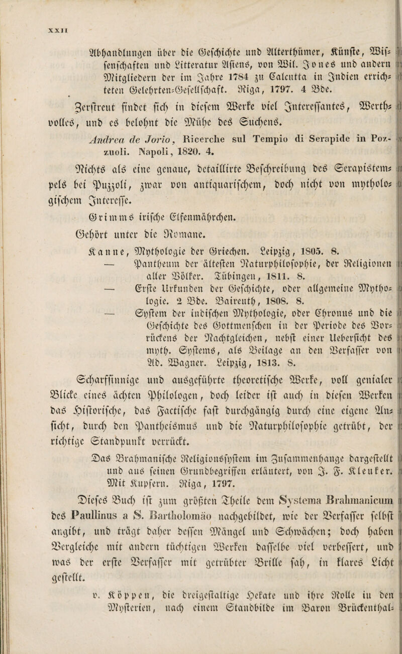 2lbt)anbtungen über bte (5)efcf>td>te unb Slltert&ümer, fünfte, 2Bifs fenfdjaften tinb 2itteratur 2lfien$, oott 2Bit. Sones unb anbern SDlitgliebern ber im 3a()re 1784 gu Galcutta in Sttbien errid); teten ©etebrtem©efe(tfd)aft. 9?iga, 1797. 4 23be. 3erfh*eut fcnbct ftdf> in btcfcm 2ßerfc viel SnterefiantcS, SBertfc Ö vo(k^ , unb c$ belohnt bte 9Q?ül)e beS ©udjenS» * I Andrea de Jorio, Ricerche sul Tempio di Serapide in Poz- zuoli. Napoli, 1820. 4. yiid)t$ ale> eine genaue, betattfirte 25efd)reibttng beS ©erapiStcm* n pelS bet spujjoli, jroar von anttquarijcfyem, bod) ttid)t von mptfyolo* u gtfdjem gntereffe. ©nntmS irifdje Gftfenmä&rcfjen. ©efybrt unter bte Soutane. Statute, 9Jh)tt)otegie ber ©riechen. Seip^tg, 1805. 8. — $Patit&eum ber attefleit Saturpf)itofopt)ie, ber ^Religionen It alter 23ötfer. Tübingen, 1811. 8. — (Srfte Urfunben ber ©efd)id)te, ober allgemeine 9Jh)tt)0s b logte. 2 23be. 23aireutf), 1S0S. 8. — ©pjlem ber ütbifepen SÖTptpotogie, ober Gprotuti? unb bie ©efepiepte be$ ©ottmenfepen in ber ^ertobe beS 2>ou ‘ ritdenS ber Sacptglekpen, nebjl: einer Ueberjtcpt be$ p mptp. ©pftemS, ats 23eitage an ben 2>erfaf]er von p 2tb. 2Bagner. Seipdg, 1813. 8. ©d)arfftnmge unb auSgefüprte tl)eorettfd)e Sßcrfc, voll genialer p SSlicfe cine^ ad)ten sppilologen, bod) letber tft aud) in btefett 2Öerfcn ji bat? Sbt|lortfd)c, ba£ gactifcfyc faft burcpgängtg burd) eine eigene 2ltt* ftd)t, burd) ben $PantljeiSmuS unb bie Saturplnlofopptc getrübt, ber 3 richtige ©tanbpunft oerrüdt. £)a$ 23rapmanifcpe SReligionSfpflem im gufantmenpange bargefleltt 1 unb aut? feinen ©runbbegriffen erläutert, von 3. g. SUeufer. n Wlit Tupfern. 9tiga, 1797. Siefc£ 23 ud) ift ^unt größten £pctle bem Systema Bralimanicum x bei? Paullinus a S. Bartliolomäo nacfygebilbet, rote ber 23crfaffer fclbfl angibt, unb trägt baper beffen Mängel unb ©cproädpcn; bod) l)abctt i 23ergtetcpc mit anbern tüchtigen 2Bcrfen baffelbe viel uerbeffert, unb 1 maj? ber erftc SSerfaficr mit getrübter 23rittc fal), in flarcs? £id)t ( geftedt* I o. Joppen, bie breigeflattige £efate unb it)re Sötte in ben Sipfterien, nad) einem ©tanbbitbe int 23arott 23ntcfetttpak