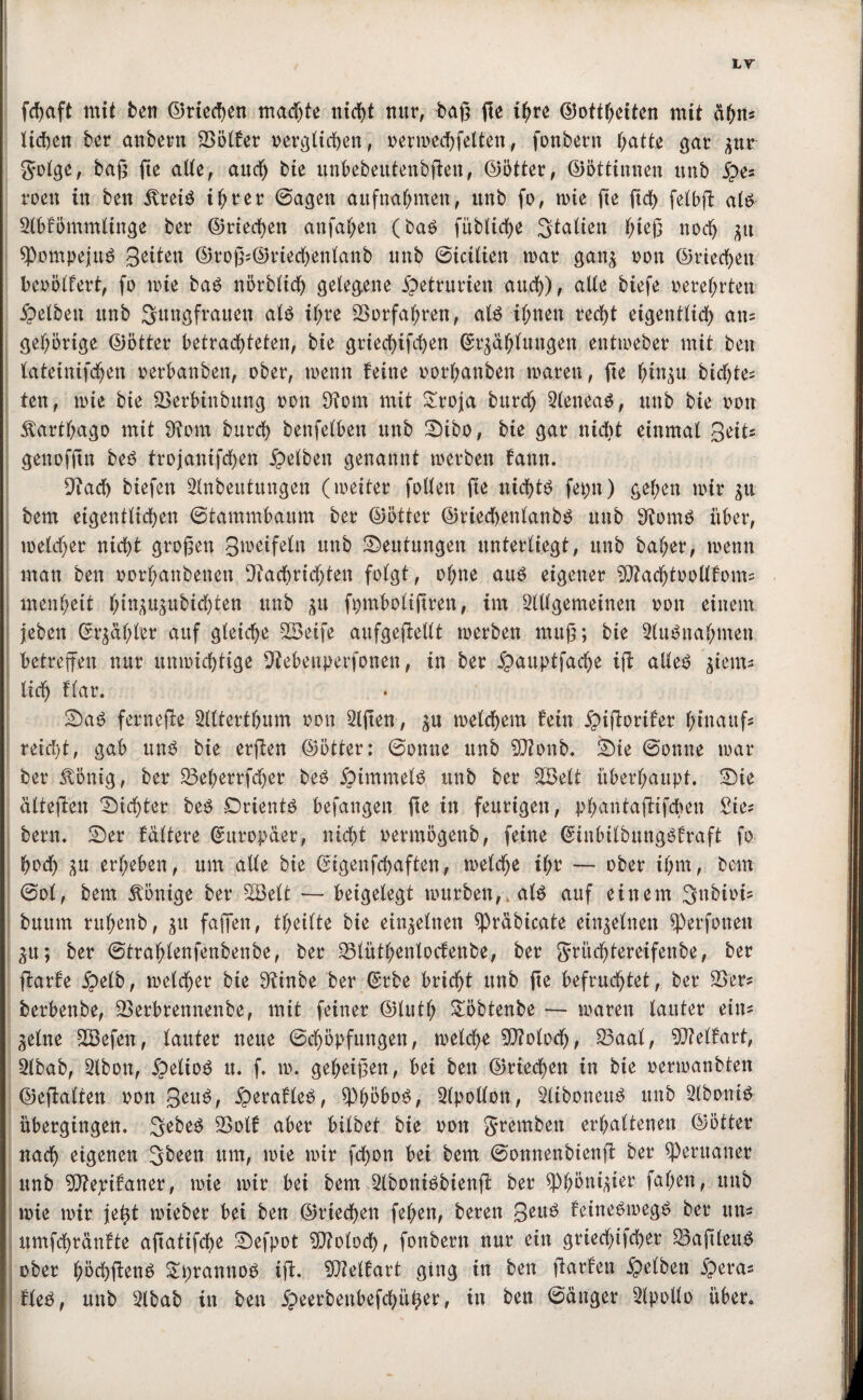 LT fdjaft mit ben ©necken machte nid>t nur, baß ße ihre ©ottheiten mit af;n= liehen ber anbetrn 23ölfer oerglichen, oermechfelten, fonbern hatte gar zur golge, baß ße alle, and) bie unbebetttenbßen, ©ötter, ©öttinnen unb S*5 roen in ben 5treiS ihrer ©agen aufnahmen, unb fo, inte fte ftd> fetbft als 2lbfömmtinge ber ©riechen anfahen (bas füblidje Statten t;teß noch zu SpompejuS B^ten ©roß?©riechenlanb unb ©icitien tuar ganz non ©riechen beoölfert, fo inte bas nörblid) gelegene £etrurten and)), alte biefe oeret;rten gelben unb Sitngfranen als ihre 23orfaf;ren, als ihnen recht eigentlich an? gehörige ©ötter betrachteten, bie griechifchen Erzählungen enttneber mit ben lateüufdjen nerbanben, ober, tnenn feine norhanben mären, fte hinzu bidße? fett, inte bie 23erbinbttng non 9?om mit £roja bttreh SleneaS, unb bie non Karthago mit 9?om burd) benfelben unb Dibo, bie gar nicht einmal Beit? genofßn beS trojanifchen Selben genannt »erben fann. 9iach biefen Slnbeutungen (meiter follen fie nichts fepit) gehen mir zu bem eigentlichen ©tammbaum ber ©ötter ©riechenlanbS unb 9fomS über, melier nicht großen Bweifeln unb Deutungen unterliegt, unb baf;er, menn man ben oorf)anbenen Nachrichten folgt, ohne aus eigener ^ftachtoollfom? menhett fnuzuzubidßen unb zu fpmbolißren, im Slllgemeinen non einem | jeben Erzähler auf gleiche 23etfe aufgeßellt merben muß; bie StuSnahmen betreffen nur unmichtige Nebenperfonen, in ber Suuptfacfje iß: aUe^ ziem¬ lich flar. Da$ ferneße Sitterthum non Slßen, zu melchem fein Stßorifer hinauf? reid)t, gab uns bie erßen ©ötter: ©onne ttnb 5D?onb. Die ©onne mar ber £önig, ber 23eherrfd)er beS Simmels ttnb ber 2Belt überhaupt. Die älteßen Dichter beS Orients befangen ße in feurigen, phantaßifchen Sie? bern. Der fältere Europäer, nicht oertnögenb, feine EinbitbungSfraft fo hoch zu erheben, um alle bie Eigenfchaften, melche ihr — ober ihm, bem ©o(, bem Könige ber 2öelt — beigelegt mürben,» als auf einem Snbioi? bttum ruhenb, zu faßen, theilte bie einzelnen spräbicate einzelnen sperfonen Zu; ber ©trahlenfenbenbe, ber 25lüthenlocfenbe, ber grüchtereifenbe, ber ßarfe S^b, meiner bie Ninbe ber Erbe bricht unb ße befruchtet, ber 23er? berbenbe, 23erbrennenbe, mit feiner ©luth £öbtenbe — tnaren lauter ein? Zeine SBefeu, lauter neue ©chöpfungen, melche 20?otoch, 23aal, 2Mfart, Stbab, Slbon, SeltoS it. f. m. geheißen, bei ben ©riechen in bie oermanbten ©eßalten oon B^uS, S^rafleS, SWöoS, Stpollon, SltbonettS unb SlboniS übergingen. SebeS 23otf aber bilbet bie oon gtemben erhaltenen ©ötter nach eigenen Sbeen um, mie mir fchon bei bem ©onnenbienß ber Peruaner unb 2D?epifaner, mie mir bei bem SlboniSbienß ber Phönizier fal;en, unb mie mir je^t mieber bei ben ©riechen fehen, bereu 3euS feineSmegS ber tut? itmfchränfte aßatifcfje Defpot Moloch, fonbern nur ein gried)ifd)er 23aßlettS ober höchßenS £prannoS iß. SÜMfart ging in ben ßarfen Selben Sera? fteS, unb Slbab in ben 5peerbenbefchü^er, in ben ©änger Slpolto über.