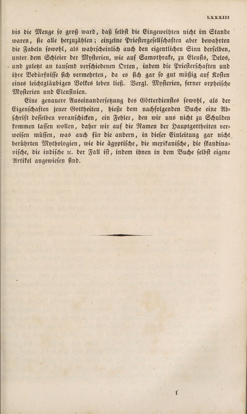 bis bie Enge fo groß marb, baß felbß bie Eingemeihten tticf>t im ©tanbe mären, ge alle befahlen; einzelne sprießergefellfchaften aber bemalten bte gabeln fomofß, als mahrfcheintich auch ben eigentlichen ©inn berfelben, unter bem ©dreier ber Eßerien, mie auf ©amothrafe, ju EleußS, 2)eloS, - unb ^nlegt an tanfenb oerfchiebenen £>rten, inbem bte sprießerfchaften nnb ihre 23ebiirfniffe geh vermehrten, ba es geh gar fo gut müßig auf Stoßen eines leichtgläubigen 2>ol£eS leben ließ. SSergl. Eßerien, ferner orp^eifd^e ?0?pflerien unb Eleußnien, Eine genauere 2luSeinanberfetmng bes GötterbienßeS foroo&.l, als ber Eigenfchaften jener Gottheiten, t)k$t bem nachfolgenben SBudje eine 2lbs fehrift beßelben ooranfehiefen, ein gehler, ben mir uns nicht ^u ©chulben fommen laßen mollen, baher mir auf bie Dtamen ber £auptgottheiten oer* meifen müßen, maS auch für bie anbern, in biefer Einleitung gar nicht berührten Ethologien, mie bie ägpptifche, bie meptfanifche, bie ffanbina* vifefje, bie inbifdfje k. ber galt iß, inbem ihnen in bem 33ucf>e felbß eigene 2lrtifel angemiefen ßnb. / t