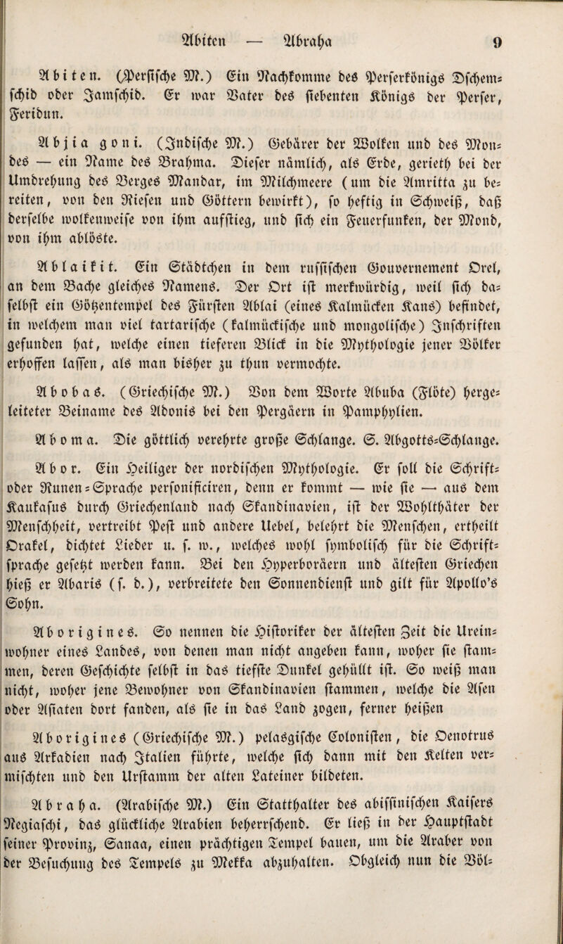 Sbiten 5(biten. ($erßfche ?Q?.) ©in Nachkomme beg ^Pcrferf5nigö Dfdjems fc^ib ober Samfctjib. ©r war Sater beg ftebenten Äönigg ber Werfer, gertbun. 5lbjia g o n i. (Snbifche 9)?.) (Debärer bet SBolfen unb beg ?0?on- beg — ein 9tame beg Sratnna. liefet nämlich, alg ©rbe, gerieth bei ber Umbrehttng beg Sergeg baubar, im Stilchmeere (um bie 5lmritta $u be= reiten, von ben liefen unb ©öttern bewirkt), fo heftig in ©djweiß, baß berfelbe wolkenweife oon ibm aufßieg, unb ßcb ein getterfunken, ber SCftonb, oon ihm ablö^te. 5t b l a i t i t. ©in ©täbtdjen in beut rufßfchen ©ouoernement Oret, an bem Sache gleicljeg 9?ameng. Der Ort iß merkwürbig, weil ßcf) ba= felbß ein ©öhentempel beg gi’trßen 5tblai (eineg ftalmücfen Äang) beßnbet, in welchem man inet tartarifdje ( kalmitcfißhe unb mongotifche) Snfchriften gefunben f;at, welche einen tieferen Slick in bie 2D?pthologie jener Söller erhoffen taffen, atg man big^er $u tl;un oermochte. 5lbobag. (©riecfjifche 9J?.) Son bem 58orte 5(bttba (glöte) herges (eiteter Seiname beg 5lbonig bei ben spergäern in spamphplien. 5t b o m a. Die göttlich oerehrte große Schlange. ©. 5lbgottg?©chlauge. 5t b o r. ©in Zeitiger ber norbifchen 9)tythologie. ©r folt bie ©chrifts ober 9?unens©pracfje perfonißciren, benn er kommt — toie ße — aug bem Äaufafng bitrch ©riecljenlanb nach ©kanbinaoien, iß ber S3ohtthäter ber S?enfdhheit, oertreibt $eß unb anbere Uebet, betehrt bie 2D?enfchen, ertheilt Orakel, btchtet Sieber tt. f. w., welcheg wohl fpmbolißh für bie ©chrifts fpradje gefegt werben kann. Sei ben £)pperboräern unb älteßen ©riechen hieß er 5lbartg (f. b.), oerbreitete ben ©onnenbienß unb gilt für 5lpollo’g ©ohn. 5tborigineg. ©o nennen bie £tßoriket ber älteßen Qtit bie Urein« wohner eineg Sanbeg, oon benen man nicht angeben kann, woher ße ßants men, bereu ©efchicfße fetbß in bag tiefße Dunkel gehüllt iß. ©o weiß man nicht, woher jene Sewohner oon ©kanbinaoien ßammen, welche bie 5tfen ober 5lßaten bort fanben, atg ße in bag Sanb ^ogen, ferner heißen 5t b o r i g i n e g ( ©riechifche 5)?.) pelaggifche ©otonißen , bie Oenotrttg aug 5trkabien nach Statten führte, wetche ßct) bann mit ben betten oer* mifchten unb ben Urßamm ber alten Sateiner bilbeten. 5t b r a h a. (Slrabifdje 5}?.) ©in ©tatthatter beg abifßnifchen ßaiferg Segiafdß, bag glückliche 5trabien beherrfchenb. ©r ließ in ber £auptßabt jfeiner sprooin^, ©anaa, einen prächtigen Tempel bauen, um bie 5lraber oon ber Sefuchung beg Sempelg *u mtta atyuhalten. Obgleich nun bie Söt=