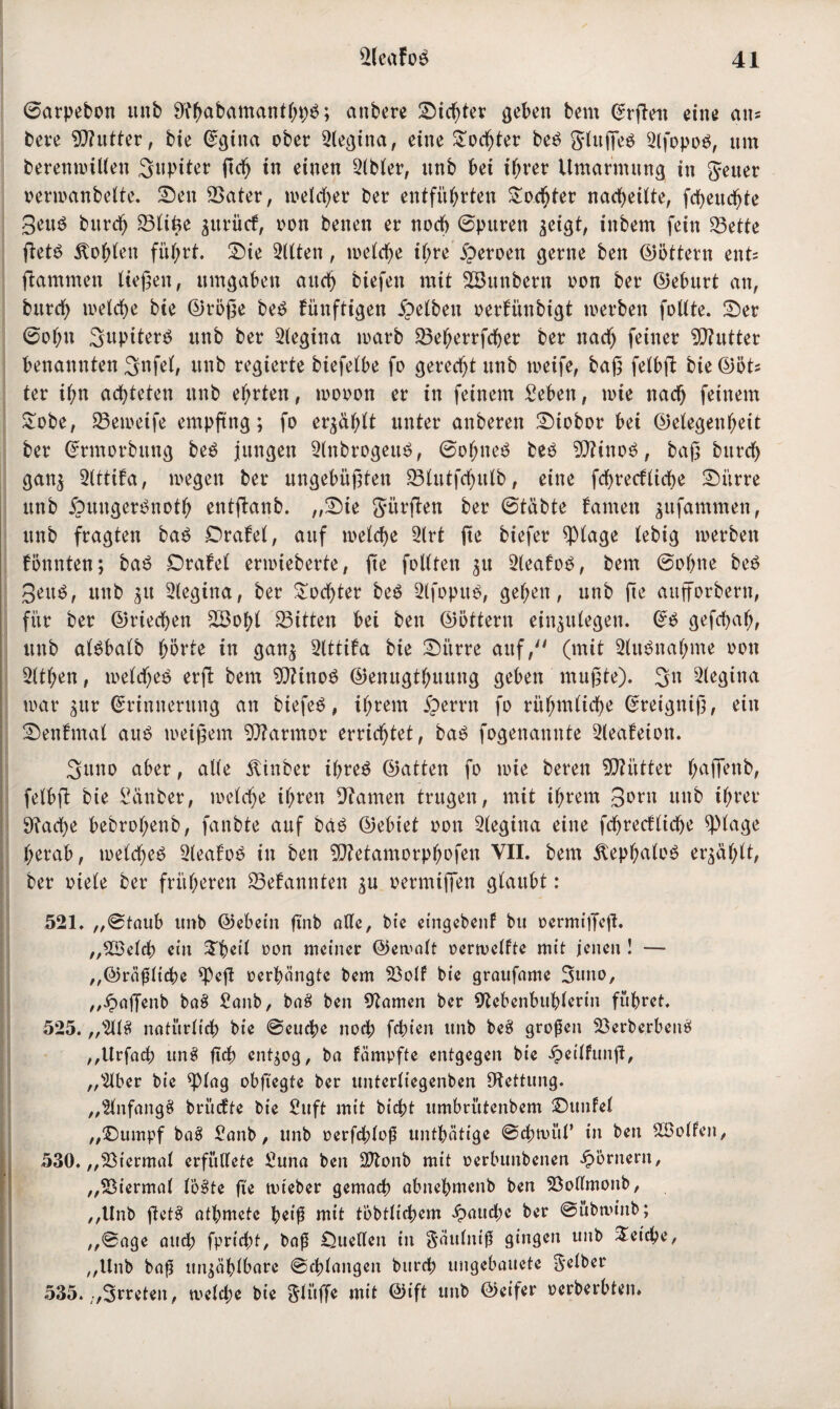 ©arpebon itnb SJtyabamanthpä; anbere Siebter geben bem Ergett eine an= beve Ntutter, bie Egina ober Negina, eine Sodger beö Jlttgeö 2lfopo$, nm beremmWen Jupiter geh in einen 2lbler, unb bei ihrer Umarmung in Jeuer verwanbelte. Sen SSater, welcher ber entführten Tochter nacheilte, fcheitdge Seng bitrdj 23ltüe $itrütf, von benen er noch ©puren zeigt, inbem fein 23ette get£ lohten führt. Sie Bitten, a>etef>e il;re jperoen gerne ben (Dottern ent« flammen liegen, umgaben aitd> btefen mit SBunbern oon ber Geburt an, bitrd) welche bie Größe be£ künftigen gelben oerfünbigt werben follte. Ser ©of;u Supiterg unb ber Regina warb SSeherrfcger ber nach feiner Butter benannten 3nfe(, unb regierte biefelbe fo gerecht itnb weife, bag felbg bie (Döt^ ter ihn achteten unb ehrten, wovon er in feinem £eben, wie nach feinem Sobe, 23eweife empfing; fo erzählt unter anberen Stobor bei Gelegenheit ber Ermorbitng be$ jungen NnbrogeuS, ©ohneä beö 9D?ino$, bag bitrch ganz 2lttifa, wegen ber ungebügten SBlutfchulb, eine fdgecfliche Si'trre unb 5oungen3noth entganb. „Sie Jürgen ber ©täbte famen gitfammen, unb fragten ba$ Srafel, auf welche 2lrt ge biefer $lage lebig werben fönnten; ba£ Drafel erwieberte, ge follten gu 2leafo$, bem ©ohne be£ 3eu$, unb $tt 2legtna, ber Tochter be$ 2lfopu$, gehen, unb ge aufforbern, für ber Griechen 2Bohl Bitten bei ben Göttern einzulegen. E$ gefchafj, unb alöbalb hörte in ganz Nttifa bie Si’trre auf, (mit Ausnahme oon 3ltl;en, welches erg bem 9fttno$ Genugthuung geben mugte). 3>n Regina war $ur Erinnerung an biefeö, ihrem iperrn fo rühmliche Ereignig, ein Senfmal au£ weigern Marmor errichtet, ba£ fogenannte 2leafeton. Suno aber, alle Äinber ihres Gatten fo wie beren Mütter h^ffenb, felbg bie Sdnber, welche ihren tarnen trugen, mit ihrem 3»rn unb ihrer 9?ad)e bebrohenb, fanbte auf bdS Gebiet oon Slegina eine fchrecflidje q)lage herab, welches 2leafoS in ben SNetamorphofen VII. bem ÄephaloS erzählt, ber viele ber früheren Gebannten zu oermiffen glaubt : 521. „©taub unb Gebein gnb alle, bie eingebenf bu oermiffeg. „2öelrf) ein Speil oon meiner Gemalt oerwclfte mit jenen ! — „Gräfliche ^eg oerbängte bem 5öolf bie graufame Suno, „Jpagenb ba8 £anb, ba8 ben tarnen ber Nebenbuhlerin führet. 525. „2118 natürlich bie ©euche noch fchiett unb be8 großen 23erberben$ „Urfach un8 geh entzog, ba fämpfte entgegen bie £eilfung, „s2lber bie ^piag obgegte ber unterliegenben Nettung. „SlnfangS brüefte bie fiuft mit bicht umbrütenbem Sunfel „Sumpf ba8 Sanb, unb oerfd;lof untätige ©chtüül* in ben SCBolfen, I 530. „Viermal erfüllete £una ben Sftonb mit oerbunbenen Römern, „Viermal löste fie tvteber gemach abnehmenb ben Söotlmonb, „Unb getS athmete peig mit töbtlichem fauche ber ©übminb; „©age and; fpricht, bag Quellen in Jättlnig gingen unb Reiche, „Unb baf unzählbare ©drangen bttreh ungebauetc Selber 535. „Srreten, welche bie Jlüffe mit Gift unb Geifer oerberbten»