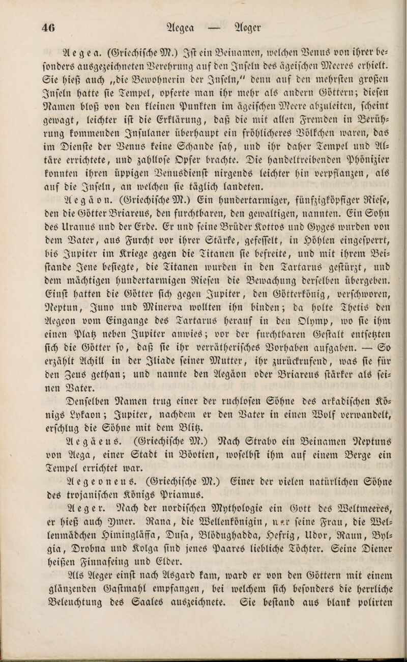 40 Scgca — Scgcr e g e a. (©rtedjifcbc ?0?.) 3(1 ein Beinamen, welchen Senuß oon t(>rcv be* fonberß außge^eichneten Serebntng auf bcn 3nfetn beß dgeifchen ?0?eereß erhielt, ©ie f;te(3 auch „bie Semohnerin ber Unfein, beim auf bcn mehrßen großen Snfcln hatte ße Tempel, opferte man it;r mehr alß anbevn (Dottern; biefen tarnen bloß oon ben Keinen fünften im dgeifchen Etteere abjuleiten, fcfjeint gewagt, leichter i(l bie ©Klärung, baß bie mit allen gremben in Serith5 rttng fommenben 3nfulaner überhaupt ein fröhlidjereß Sollten mären, baß im Sienße ber Senuß leine ©chanbe fal), unb il;r bal;er Tempel unb 311= täre errichtete, unb ^abllofe Opfer brachte. Sie f;anbeltreibenben ^höni^ier konnten i^ren üppigen Senußbienß nirgenbß leichter l;in oerpßan$en, alß auf bie Unfein, an welchen ße täglich lanbeten. 31 e g a o n. (©riechifche 9)1.) ©in hunbertarmiger, fünftiglbpftger 9?iefe, ben bie (Dotter Sriarettß, ben furchtbaren, ben gewaltigen, nannten, ©in ©ohn beß Uranttß unb ber ©rbe. ©r unb feine Sritber 5tottoß unb ©pgeß würben oon bem SSater, attß gurcht oor ihrer ©tärfe, gefeflfelt, in fohlen eingefperrt, biß Jupiter im Kriege gegen bie Titanen fte befreite, unb mit ihrem 35ei* flanbe 3ene beßegte, bie Titanen würben in ben Sartaruß geflitzt, unb bem mächtigen hmtbertarmigen liefen bie Bewachung berfelben übergeben, ©infl batten bie ©ötter ftrf> gegen Jupiter, ben ©ötterfönig, oerfchworeu, Septun, Sttno unb 9Jtineroa wollten ihn hinten; ba h^ie ^hel^ ben 3legeon oom ©ingange beß £artaruß herauf in ben Olpmp, wo ße ihm einen ^lat) neben Jupiter anwieß; oor ber furchtbaren (Deflalt entfetten ftch bie ©ötter fo, baß ße il)r oerrdtl;erifcheß Vorhaben aitfgaben. — ©o erzählt 31chill in ber Sltabe feiner Butter, ihr .flurücfrufenb, maß ße für ben Beitß getf;an; unb nannte ben 31egaoit ober Sriarettß ßärfer alß fei¬ nen Sater. Senfelben tarnen trug einer ber rttchlofen ©ohne beß arfabifchen 5lös nigß Spfaon; Supiter, nachbem er ben Sater in einen S3olf oerwanbelt, erfcl)lug bie ©ohne mit bem Süß. 3t e g d e tt ß. (©riechifche 9)1.) Sach ©trabo ein Seinamen Sepfttnß oon 3tega, einer ©tabt in Söotien, wofelbß il;m auf einem Serge ein Tempel errichtet war. 31 e g e o n e tt ß. (©riechifche 9)1.) ©iner ber oielen natürlichen ©ohne beß trojanifchen Äönigß spriamuß. 31 e g e r. 91ach ber norbifchen 9)h)thologie ein ©ott beß S3eltmeereß, er hieß auch 3)mer. 91ana, bie 3Bel(enlönigin, n?.r feine grau, bie 33eü lenmdbehen jjimingldffa, Sufa, Slöbttghabba, 5?efrtg, Ubor, 9?attn, S\)U gta, Srobna unb ilolga ftnb jeneß 3)aareß liebliche £öd)ter. ©eine Siener heißen ginnafeiug unb ©Iber. 31lß 31eger einß nach 3(ßgarb laut, warb er oon ben ©öttern mit einem gldnjenben ©aßmahl empfangen, bei welchem fiel) befonberß bie herrliche Seleuchtung beß ©aaleß auß^eichnete. ©ie beßanb auß blanf polirten