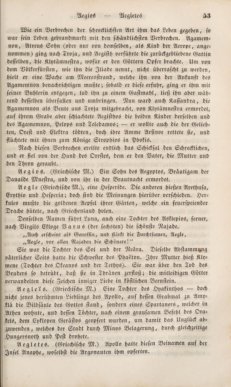 V3ie ein Verbrechen bet* fd)recflid)ften 2lrt ihm bab Sehen gegeben, fo war fein 2ebett gebranbntarft mit ben fchänblid)ßen Verbrechen. Slgamem* non, 2ltrettb ©ol)n (ober nur oon bemfelben, alb ^inb ber 2{erope, ange* nommen) ging nad) £roja, unb 2legißh verführte bie zuriicfgebliebene (Gattin beßelben, bie Älptämneftra, wofür er ben ©Ottern Opfer bradjte. Um oon bem Völferfürßen, wie ihn bie 3liabe nennt, nicht überrafdß p werben, hielt er eine V$ad)e am 9)?eerebftranb, welche ihn oon ber 2lnfunft beb Agamemnon benadjridßigen mußte; fobalb er biefe erfuhr, ging er ihm mit feiner Vuhlerin entgegen, lub ihn zu einem ©afhnahl, ließ ihn aber mäh* renb beßelben überfaden unb umbringen. 9tun warb auch 5taßdnbra, bie 2lgamemnon alb Veute aitö &roja mitgebradß, oon itlptamneftra ermorbet, auf ihrem ©rabe aber fchladjtete 2legiß:hob bie beiben 5tinber berfelben unb beb Agamemnon, 2)elopb unb £elebamob; — er wollte auch bie ber ©elieb* ten, Oreß unb ©leftra tobten, hoch ihre 2lmme 2lrßnoe rettete fie, unb ßüdßete mit ihnen jum Könige ©troplßob in ^Phoftb. 9iad) biefen Verbrechen ereilte enblid) bab ©djicffal ben ©dörflichen, unb er fiel oon ber ipanb beb Oreßeb, bem er ben Vater, bie Vtutter unb ben £hrcm geraubt. 31 e g i 0 b. (©riechtfdje 50f.) ©in ©obn beb 2legpptob, Vräutigam ber Sanaibe *D?neßra, unb oon ihr in ber Vraittnadd ermorbet. 51 e g l e (©riechifche 5)?.), eine jpefpertbe. Sie anberen hießen 2(retl)ufa, ©rptl;io unb ipefperia; hoch ftnb bie Meinungen hierüber oerfchieben. iper- frtleb mußte bie golbenen 2lepfel ihrer ©arten, welche ein feuerfpeienber Srache hütete, nad) ©riedjenlanb holen. Senfelben DTamen führt Sttna, auch eine Tochter beb 2lbflepiob, ferner, nach Virgtlb ©flöge V a r u b (ber fechbten) bie fd)5nße 9?ajabe. ^^luch erfebetnt alb ©enoffm, unb ßärft bie $urd)tfamen, siegle, „siegle, oor allen 9Zajabcn bie ©ebenere! @ie war bie Tochter beb ©ol unb ber 9teära. Siefelbe 2lbßammuug oäterltdjer ©eitb hatte bie ©chweßer beb Phaeton. 3d;re ?0?utter hieß Älp= mene (Tochter beb Ofeanob unb ber £ethi)b). ©ie mar über ben £ob beb Vruberb fo betrübt, baß ße in Spanen gerßoß; bie mitleibigen ©öfter oermanbelten biefe 3eichen inniger £iebe in faßlichen Vernßetn. 21 e g l e 1 b. (©riechifche 50?.) ©ine £od>ter beb ippafinthob — hoch nicht jeneb berühmten Sieblingb beb 2lpollo, auf beßen ©rabmal zu 2lmp- fld bie Vilbfättle beb ©otteb ßanb, fonbern eineb ©partanerb, welcher tu 2lthen wol;nte, unb beßen Töchter, nach einem graufamen Vefel)l beb Dras felb, bem ©pflopen ©eräftob geopfert würben, um bamtt bab Unglücf ab^ Zttmenben, mekheb ber ©tabt burd) ‘DJitnob Velagerung, bitrch gleichzeitige jpungerbnotfj unb ^Peft brohete. 2tegleteb. (©riechifche $?.) 2lpollo hatte biefen «Beinamen auf ber 3nfel 2lnapf;e, mofelbß bie 2lrgonauten ihn* opferten.