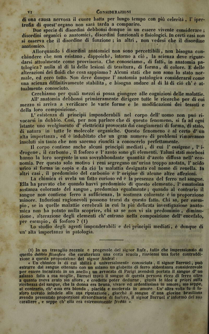 di una causa nervosa il cuore batta per lungo tempo con più celerità , 1* iper- trofia di quest1 * * * * * * * 9 organo non sarà tarda a comparire. Due specie di disordini debbonsi dunque in un essere vivente considerare ; disordini organici o anatomici, disordini funzionali o fisiologici. In certi casi non si osserva che il disordine di funzione ; in altri , non vedesi che il disordine anatomico. Allorquando i disordini anatomici non sono percettibili, non bisogna con- chiudere che non esistano, dappoiché, intorno a ciò, la scienza deve riguar- darsi attualmente come provvisoria. Che conosciamo, di fatti, in anatomia pa- tologica? nulla al di là delle lesioni di tessitura, di forma, di colore. E delle alterazioni dei fluidi che cosa sappiamo ? Alcuni stati che non sono lo stato nor- male, ed ecco tutto. Non deve dunque Y anatomia patologica considerarsi come una scienza diffìnitivamente stabilita, e bisogna andare al di là di ciò eh9 è at- tualmente conosciuto. Cerchiamo per quali mezzi si possa giungere alle cognizioni delle malattie. All9 anatomia debbonsi primieramente dirigere tutte le ricerche per di cui mezzo si arriva a verificare le varie forme e le modificazioni dei tessuti e della loro composizione. L9 esistenza di principii imponderabili nel corpo dell9 uomo non può ri- vocarsi in dubbio. Così, per non parlare che di questo fenomeno, si fa ad ogni istante uno svolgimento d9 elettricità provocata dai cangiamenti di forma, di stato, di natura in tutte le molecole organiche. Questo fenomeno è al certo d9 un alta importanza, ed è indubitato che un gran numero di problemi rimarranno insoluti sin tanto che non saremo riusciti a conoscerlo perfettamente. Il corpo contiene anche alcuni principii mediati , di cui l9 ossigene , l9 i- drogene , il carbonio , il fosforo e l9 azoto sono gli elementi. Taluni stali morbosi hanno la loro sorgente in una sovrabbondante quantità d’azoto diffusa nell9 eco- nomia. Per questo solo motivo i reni segregano un9 urina troppo azotata, l9 acido urico si forma in copia e da ciò la malattia designata col nome di renella. In altri casi , il predominio del carbonio è l9 origine di alcune altre affezioni. La chimica ci svela un fatto curioso ed è la presenza del ferro nel sangue. Ella ha provato che quando havvi predominio di questo elemento, l9 ematosina sostanza colorante del sangue , predomina egualmente ; quando al contrario il sangue non contiene ferro a sufficienza, la sostanza colorante è in proporzione minore. Induzioni ragionevoli possono trarsi da questo fatto. Chi sa, per esem- pio , se in quelle malattie cerebrali in cui la più delicata investigazione anato- mica non ha potuto nulla scoprire, chi sa se non vi sia predominio , diminu- zione, alterazione degli elementi ch’entrano nella composizione dell’encefalo, per esempio, di fosforo ? (1) Lo studio degli agenti imponderabili e dei principii mediati, è dunque di un9 alta importanza in patologia. (1) In un travaglio recente e pregevole del signor Rufz, tutto che impressionalo di questo dubbio filosofico che caratterizza una certa scuola, rinviensi una forte contraddi- zione a questa proposizione del signor Andrai : « Un chimico la di cui abilità è universalmente conosciuta , il signor Barruel, può estrarre dal sangue ottenuto con un salasso un globeito di ferro abbastanza considerevole per essere incastrato in un anello ; un avvocato di Parigi avendoli portato il sangue d’ un salasso fatto a sua moglie, Barruel trovò il sangue di questa persona ricco di ferro oltre a quanto aveva avuto sin allora, e credette poter dedurne, giusta le idee a priori sulla ricchezza del sangue, che la donna era bruna, vivace ed ardentissima in amore; ma seppe, al contrario, eh’ essa era bionda , placida e moderata in amore. Un’ altra volta fu il fo- sforo trovato infedele alla sua riputazione , giacché il sangue d’una giovine brasiliana avendo presentato proporzioni straordinarie di fosforo, il signor Barruel s9 informò del suo carattere , e seppe eh9 ella era estremamente fredda ».