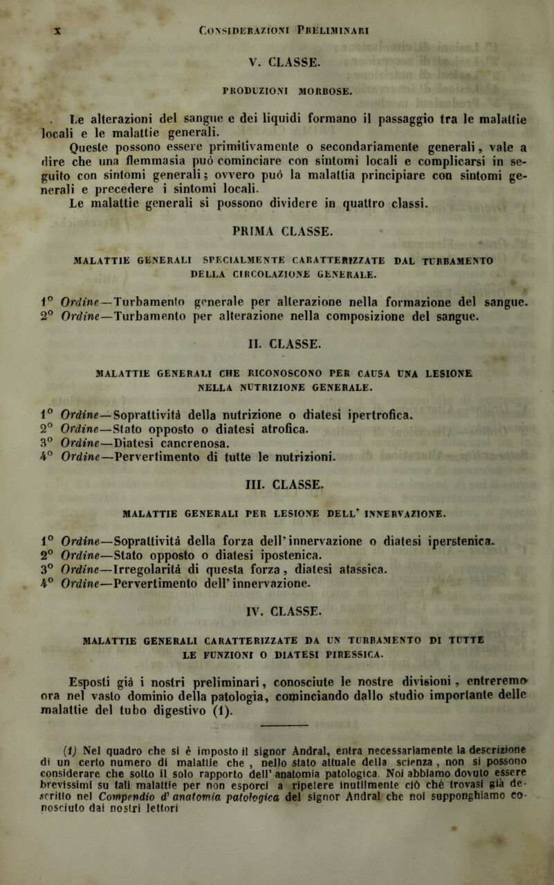 V. CLASSE. PRODUZIONI morbose. . Le alterazioni del sangue e dei liquidi formano il passaggio tra le malattie locali e le malattie generali. Queste possono essere primitivamente o secondariamente generali, vale a dire che una flemmasia può cominciare con sintomi locali e complicarsi in se- guito con sintomi generali ; ovvero può la malattia principiare con sintomi ge- nerali e precedere i sintomi locali. Le malattie generali si possono dividere in quattro classi. PRIMA CLASSE. MALATTIE GENERALI SPECIALMENTE CARATTERIZZATE DAL TURBAMENTO DELLA CIRCOLAZIONE GENERALE. 1° Ordine — Turbamento generale per alterazione nella formazione del sangue. 2° Ordine—Turbamento per alterazione nella composizione del sangue. IL CLASSE. .MALATTIE GENERALI CHE RICONOSCONO PER CAUSA UNA LESIONE NELLA NUTRIZIONE GENERALE. 1° Ordine— Soprattività della nutrizione o diatesi ipertrofica. 2° Ordine—Stato opposto o diatesi atrofica. 3° Ordine—Diatesi cancrenosa. 4° Ordine—Pervertimento dì tutte le nutrizioni. III. CLASSE. MALATTIE GENERALI PER LESIONE DELL* INNERVAZIONE. 1° Ordine—Sopraltività della forza dell’innervazione o diatesi iperstenica. 2° Ordine—Stato opposto o diatesi ipostenica. 3° Ordine—Irregolarità di questa forza, diatesi atassica. 4° Ordine—Pervertimento dell’ innervazione. IV. CLASSE. MALATTIE GENERALI CARATTERIZZATE DA UN TURBAMENTO DI TUTTE LE FUNZIONI O DIATESI PIRESSICA. Esposti già i nostri preliminari, conosciute le nostre divisioni , entreremo ora nel vasto dominio della patologia, cominciando dallo studio importante delle malattie del tubo digestivo (1). (fj Nel quadro che si è imposto il signor Andrai, entra necessariamente la descrizione di un certo numero di malattie che , nello stato attuale della scienza , non si possono considerare che sotto il solo rapporto dell’ anatomia patologica. Noi abbiamo dovuto essere brevissimi su tali malattie per non esporci a ripetere inutilmente ciò chè trovasi già de- scritto nel Compendio d’ anatomia patologica del signor Andrai che noi supponghiamo co- nosciuto dai nostri lettori