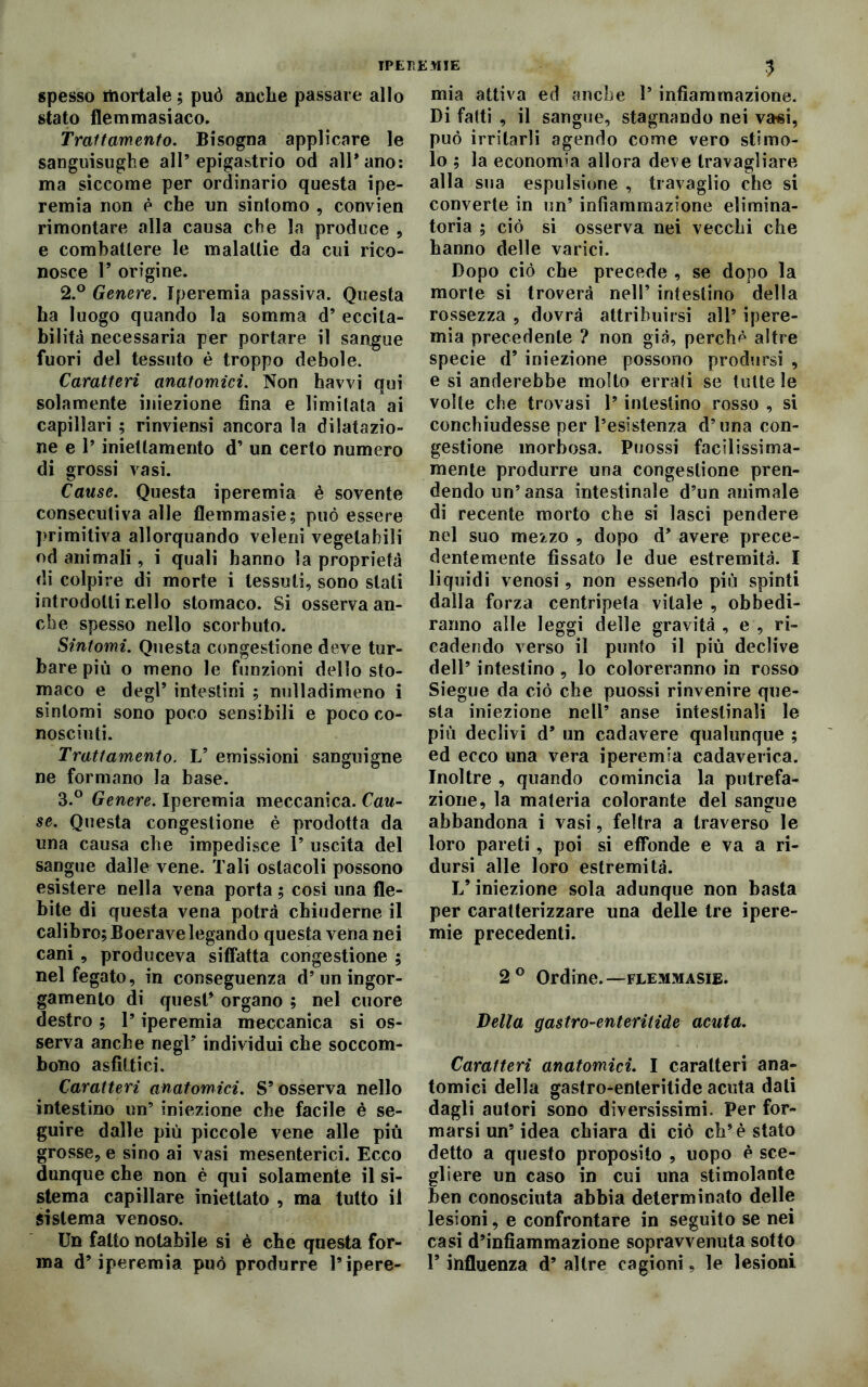 IPEREMIE spesso mortale ; può anche passare allo stato flemmasiaco. Trattamento. Bisogna applicare le sanguisughe all’epigastrio od all’ano: ma siccome per ordinario questa ipe- remia non è che un sintomo , convien rimontare alla causa che la produce , e combattere le malattie da cui rico- nosce P origine. 2. ° Genere. Iperemia passiva. Questa ha luogo quando la somma d’ eccita- bilità necessaria per portare il sangue fuori del tessuto è troppo debole. Caratteri anatomici. Non havvi qui solamente iniezione fina e limitata ai capillari ; rinviensi ancora la dilatazio- ne e 1’ iniettamento d’ un certo numero di grossi vasi. Cause. Questa iperemia è sovente consecutiva alle flemmasie; può essere primitiva allorquando veleni vegetabili od animali, i quali hanno la proprietà di colpire di morte i tessuti, sono stati introdotti nello stomaco. Si osserva an- che spesso nello scorbuto. Sintomi. Questa congestione deve tur- bare più o meno le funzioni dello sto- maco e degl’ intestini ; nulladimeno i sintomi sono poco sensibili e poco co- nosciuti. Trattamento. V emissioni sanguigne ne formano la base. 3. ° Genere. Iperemia meccanica. Cau- se. Questa congestione è prodotta da una causa che impedisce P uscita del sangue dalle vene. Tali ostacoli possono esistere nella vena porta ; cosi una fle- bite di questa vena potrà chiuderne il calibro; Boerave legando questa vena nei cani , produceva siffatta congestione ; nel fegato, in conseguenza d’un ingor- gamento di quest’ organo ; nel cuore destro ; P iperemia meccanica si os- serva anche negl’ individui che soccom- bono asfittici. Caratteri anatomici. S’osserva nello intestino un’ iniezione che facile è se- guire dalle più piccole vene alle più grosse, e sino ai vasi mesenterici. Ecco dunque che non è qui solamente il si- stema capillare iniettato , ma tutto il sistema venoso. Un fatto notabile si è che questa for- ma d’iperemia può produrre l’ipere- 3 mia attiva ed anche P infiammazione. Di fatti , il sangue, stagnando nei vasi, può irritarli agendo come vero stimo- lo ; la economia allora deve travagliare alla sua espulsione , travaglio che si converte in un’ infiammazione elimina- toria ; ciò si osserva nei vecchi che hanno delle varici. Dopo ciò che precede , se dopo la morte si troverà nell’ intestino della rossezza , dovrà attribuirsi all’ ipere- mia precedente ? non già, perché altre specie d’ iniezione possono prodursi , e si anderebbe molto errati se tutte le volte che trovasi P intestino rosso , si conchiudesse per l’esistenza d’una con- gestione morbosa. Puossi facilissima- mente produrre una congestione pren- dendo un’ ansa intestinale d’un animale di recente morto che si lasci pendere nel suo mezzo , dopo d’ avere prece- dentemente fissato le due estremità. I liquidi venosi, non essendo più spinti dalla forza centripeta vitale , obbedi- ranno alle leggi delle gravità , e , ri- cadendo verso il punto il più declive dell’ intestino , lo coloreranno in rosso Siegue da ciò che puossi rinvenire que- sta iniezione nell’ anse intestinali le più declivi d’ un cadavere qualunque ; ed ecco una vera iperemia cadaverica. Inoltre , quando comincia la putrefa- zione, la materia colorante del sangue abbandona i vasi, feltra a traverso le loro pareti, poi si effonde e va a ri- dursi alle loro estremità. L’iniezione sola adunque non basta per caratterizzare una delle tre ipere- mie precedenti. 2° Ordine.—flemmasie. Velia gastro-enteritide acuta. Caratteri anatomici. I caratteri ana- tomici della gastro-enteritide acuta dati dagli autori sono diversissimi. Per for- marsi un’idea chiara di ciò eh’è stato detto a questo proposito , uopo è sce- gliere un caso in cui una stimolante ben conosciuta abbia determinato delle lesioni, e confrontare in seguito se nei casi d’infiammazione sopravvenuta sotto 1’ influenza d’ altre cagioni, le lesioni