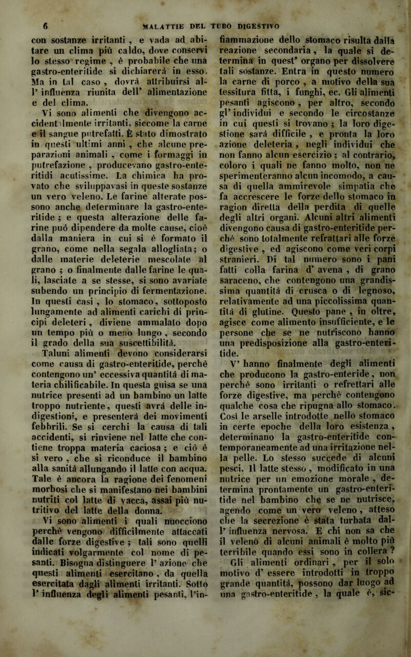 con sostanze irritanti , e vada ad abi- tare un clima più caldo, dove conservi 10 stesso reoime , è probabile che ima gastro-enteritide si dichiarerà in esso. Ma in tal caso , dovrà attribuirsi al- 1* influenza riunita dell’ alimentazione e del clima. Vi sono alimenti che divengono ac- cidentalmente irritanti, siccome la carne e il sangue putrefatti. È stato dimostrato in questi ultimi anni , che alcune pre- parazioni animali , come i formaggi in putrefazione , producevano gastro-ente- rititli acutissime. La chimica ha pro- vato che sviluppavasi in queste sostanze un vero veleno. Le farine alterate pos- sono anche determinare la gastro-ente- ritide ; e questa alterazione delle fa- rine può dipendere da molte cause, cioè dalla maniera in cui si è formato il grano, come nella segala allogliata; o dalle materie deleterie mescolate al grano ; o finalmente dalle farine le qua- li, lasciate a se stesse, si sono avariate subendo un principio di fermentazione. In questi casi , lo stomaco, sottoposto lungamente ad alimenti carichi di prin- cipi deleteri , diviene ammalalo dopo un tempo più o meno lungo , secondo 11 grado della sua suscettibilità. Taluni alimenti devono considerarsi come causa di gastro-enterilide, perchè contengono un’ eccessiva quantità di ma- teria chilificabile. In questa guisa se una nutrice presenti ad un bambino un latte troppo nutriente, questi avrà delle in- digestioni, e presenterà dei movimenti febbrili. Se si cerchi la causa di tali accidenti, si rinviene nel latte che con- tiene troppa materia caciosa ; e ciò è si vero , che si riconduce il bambino alla sanità allungando il latte con acqua. Tale è ancora la ragione dei fenomeni morbosi che si manifestano nei bambini nutriti col latte di vacca, assai più nu- tritivo del latte della donna. Vi sono alimenti i quali nuocciono perchè vengono difficilmente attaccati dalle forze digestive ; tali sono quelli indicati volgarmente col nome di pe- santi. Bisogna distinguere 1’ azione che questi alimenti esercitano, da quella esercitata dagli alimenti irritanti. Sotto 1* influenza degli alimenti pesanti, l’in- fiammazione dello stomaco risulta dalla reazione secondaria, la quale si de- termina in quest* organo per dissolvere tali sostanze. Entra in questo numero la carne di porco , a motivo della sua tessitura fitta, i funghi, ec. Gli alimenti pesanti agiscono, per altro, secondo gl5 individui e secondo le circostanze in cui questi si trovano ; la loro dige- stione sarà difficile , e pronta la loro azione deleteria, negli individui che non fanno alcun esercizio ; al contrario, coloro i quali ne fanno molto, non ne sperimenteranno alcun incomodo, a cau- sa di quella ammirevole simpatia che fa accrescere le forze dello stomaco in ragion diretta della perdita di quelle degli altri organi. Alcuni altri alimenti divengono causa di gastro-enteritide per- chè sono totalmente refrattari alle forze digestive , ed agiscono come veri corpi stranieri. Di tal numero sono i pani fatti colla farina d’ avena , di grano saraceno, che contengono una grandis- sima quantità di crusca o di legnoso, relativamente ad una piccolissima quan- tità di glutine. Questo pane , in oltre, agisce come alimento insufficiente, e le persone che se ne nutriscono hanno una predisposizione alla gastro-enteri- tide. V’ hanno finalmente degli alimenti che producono la gastro-enteride, non perchè sono irritanti o refreltari alle forze digestive, ma perchè contengono qualche cosa che ripugna allo stomaco. Cosi le arselle introdotte nello stomaco in certe epoche della loro esistenza, determinano la gastro-enteritide con- temporaneamente ad una irritazione nel- la pelle. Lo stesso succede di alcuni pesci. Il latte stesso , modificato in una nutrice per un emozione morale , de- termina prontamente un gastro-enteri- tide nel bambino che se ne nutrisce, agendo come un vero veleno, atteso che la secrezione è stata turbata dal- l’influenza nervosa. E chi non sa che il veleno di alcuni animali è molto più terribile quando essi sono in collera ? Gli alimenti ordinari , per il solo motivo d’ essere introdotti in troppo grande quantità, possono dar luogo ad una gastro-enteritide , la quale è, sic-