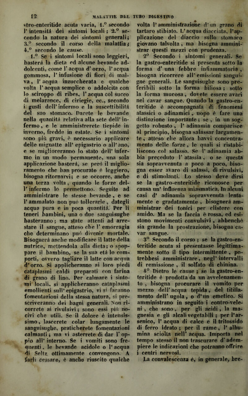 stro-enteritide acuta varia, l.° secondo P intensità dei sintomi locali ; 2.° se- condo la natura dei sintomi generali; 3. ° secondo il corso della malattia; 4. ° secondo le cause. l.° Se i sintomi locali sono leggieri, basterà la dieta ed alcune bevande ad- dolcenti, come P acqua d’ orzo, P acqua gommosa, P infusione di fiori di mal- va , P acqua inzuccherata e qualche volta P acqua semplice o addolcita con lo sciroppo di ribes, P acqua col suceo di melarance, di ciriegie, ec., secondo i gusti dell’infermo e la suscettibilità del suo stomaco. Darete le bevande nella quantità relativa alia sete dell’in- fermo , e le amministrerete tiepide in inverno, fredde in estate. Se i sintomi sono più gravi, è necessario applicare delle mignatte all’ epigastrio o all’ ano, e se miglioreranno lo stato dell’ infer- mo in un modo permanente, una sola applicazione basterà, se però il miglio- ramento che ban procurato è leggiero, bisogna ritornarvi; e se occorre, anche una terza volta, quando le forze del- P infermo lo permettono. Seguite ad amministrare le stesse bevande, e se l’ammalato non può tollerarle, dategli acqua pura e in poca quantità. Per li teneri bambini, una o due sanguisughe basteranno ; ma state attenti ad arre- stare il sangue, atteso che Y emorragia che determinano può divenir mortale. Bisognerà anche modificare il latte della nutrice, mettendola alla dieta; o spop- pare il bambino, se la sua età lo com- porti, ovvero tagliare il latte con acqua d’orzo. Si applicheranno ai loro piedi cataplasmi caldi preparati con farina di grano di lino. Per calmare i sinto- mi locali, si applicheranno cataplasmi emollienti sull’ epigastrio, vi si faranno fomentazioni della stessa natura, si pre- scriveranno dei bagni generali. Non ri- correte ai rivulsivi ; sono essi più no- civi che utili. Se il dolore è intensis- simo, lascerete colar lungamente le sanguisughe, praticherete fomentazioni calmanti ; ma vi asterrete di dar Y op- pio all’ interno. Se i vomiti sono fre- quenti , le bevande acidole o 1’ acqua di Seltz. ottimamente convengono. A farli cessare? è anche riuscito qualche volta l’amministrazione d’un grano di tartaro stibiato. L’acqua diacciata, l’ap- plicazione del diaccio sullo stomaco giovano talvolta, ma bisogna ammini- strar questi mezzi con prudenza. 2° Secondo i sintomi generali. Se la gastro-enteritide si presenta sotto la forma d’ una febbre infiammatoria , bisogna ricorrere all’ emissioni sangui- gne generali. Le sanguisughe sono pre- feribili sotto la forma biliosa ; sotto la forma mucosa, dovete essere avari nel cavar sangue. Quando la gastro-en- teritide è accompagnata di fenomeni atassici o adinamici , uopo è fare una distinzione importante ; se , in un sog- getto robusto , 1’ adinamia comparisce al principio, bisogna salassar largamen- te , atteso che allora havvi concentra- mento delle forze, le quali si ristabi- liscono col salasso. Se 1’ adinamia ab- bia preceduto Y atassia, o se questa sia sopravvenuta a poco a poco, biso- gna esser avaro dì salassi, di rivulsivi, e di stimolanti. Lo stesso deve dirsi se la gastro-enteritide riconosce per causa un’ influenza miasmatica. In alcuni casi d’ adinamia sopravvenuta lenta- mente e gradatamente , bisognerà am- ministrar dei tonici per clistere con amido. Ma se la faccia è rossa, ed esi- stono movimenti convulsivi , abbenchè sia grande la prostrazione, bisogna ca- var sangue. 3° Secondo il corso ; se la gastro-en- teritide acuta si presentasse legittima- mente sotto il tipo intermittente , po- trebbesi amministrare, negl’intervalli di remissione , il solfato di chinina. 4° Dietro le cause ; se la gastro-en- teritide è prodotta da un avvelenamen- to , bisogna procurare il vomito per mezzo dell’ acqua tepida, del titilla- mento dell* ugola, o d’un emetico. Si amministrano in seguito i eontro-vele- ni , che sono, per gli acidi, la ma- gnesia e gli alcali vegetabili ; per l’ar- senico, P acqua di calce e il tritossido di ferro idrato ; per il rame, 1’ albu- mina sciolta nell* acqua. Importa nel tempo stesso il non trascurare d’adem- piere le indicazioni che potranno offrire i centri nervosi. La convalescenza è, in generale, bre-