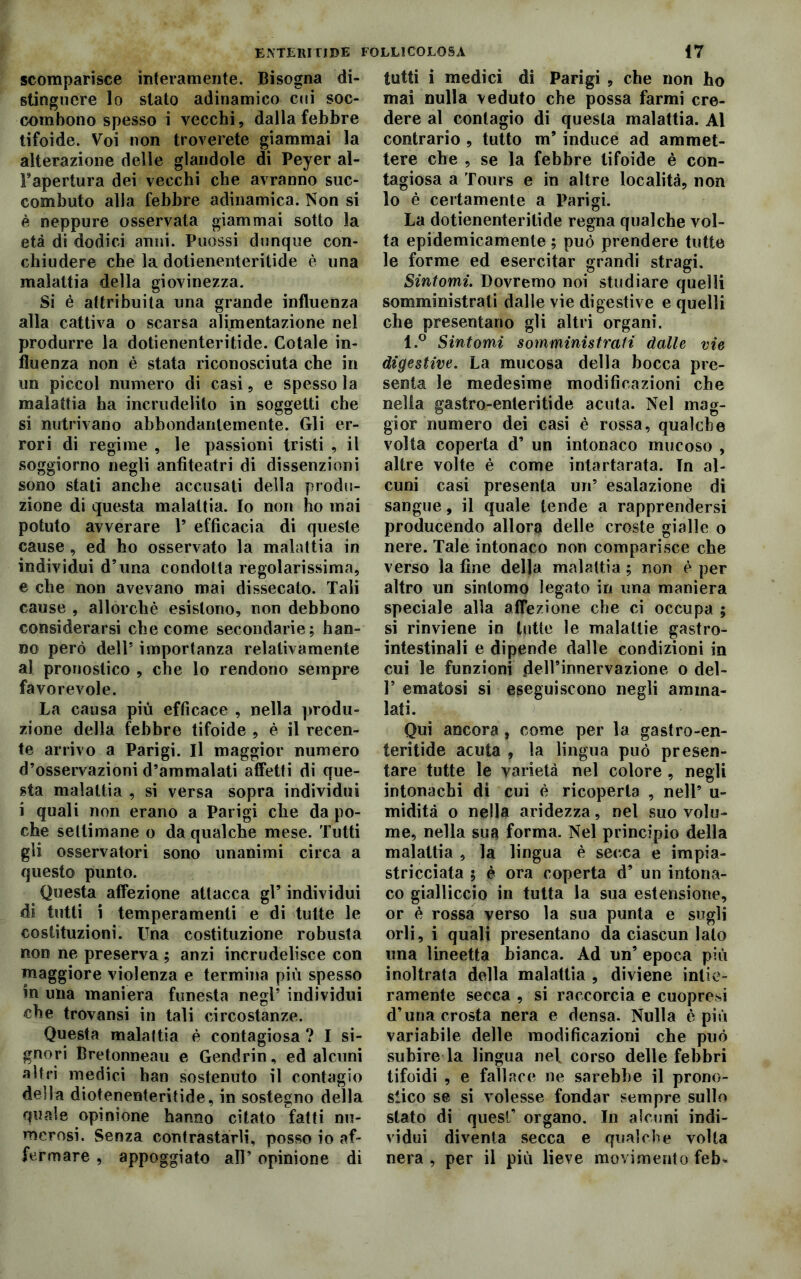 scomparisce interamente. Bisogna di- stinguere lo stato adinamico cui soc- combono spesso i vecchi, dalla febbre tifoide. Voi non troverete giammai la alterazione delle glandole di Peyer al- Fapertura dei vecchi che avranno suc- combuto alla febbre adinamica. Non si è neppure osservata giammai sotto la età di dodici anni. Puossi dunque con- chiudere che la dolienenteritide è una malattia della giovinezza. Si è attribuita una grande influenza alla cattiva o scarsa alimentazione nel produrre la dotienenteritide. Cotale in- fluenza non è stata riconosciuta che in un piccol numero di casi, e spesso la malattia ha incrudelito in soggetti che si nutrivano abbondantemente. Gli er- rori di regime , le passioni tristi , il soggiorno negli anfiteatri di dissenzioni sono stati anche accusati della produ- zione di questa malattia. Io non ho mai potuto avverare 1* efficacia di queste cause , ed ho osservato la malattia in individui d’una condotta regolarissima, e che non avevano mai dissecato. Tali cause , allorché esistono, non debbono considerarsi che come secondarie; han- no però dell5 importanza relativamente al pronostico , che lo rendono sempre favorevole. La causa più efficace , nella produ- zione della febbre tifoide , è il recen- te arrivo a Parigi. Il maggior numero d’osservazioni d’ammalati affetti di que- sta malattia , si versa sopra individui i quali non erano a Parigi che da po- che settimane o da qualche mese. Tutti gli osservatori sono unanimi circa a questo punto. Questa affezione attacca gl’ individui di tutti i temperamenti e di tutte le costituzioni. Una costituzione robusta non ne preserva ; anzi incrudelisce con maggiore violenza e termina più spesso in una maniera funesta negl’ individui che trovansi in tali circostanze. Questa malattia è contagiosa? I si- gnori Bretonneau e Gendrin, ed alcuni altri medici han sostenuto il contagio della diotenenteritide, in sostegno della quale opinione hanno citato fatti nu- merosi. Senza contrastarli, posso io af- fermare , appoggiato all’ opinione di tutti i medici di Parigi , che non ho mai nulla veduto che possa farmi cre- dere al contagio di questa malattia. Al contrario , tutto m’ induce ad ammet- tere che , se la febbre tifoide è con- tagiosa a Tours e in altre località, non lo è certamente a Parigi. La dotienenteritide regna qualche vol- ta epidemicamente ; può prendere tutte le forme ed esercitar grandi stragi. Sintomi. Dovremo noi studiare quelli somministrati dalle vie digestive e quelli che presentano gli altri organi. l.° Sintomi somministrati dalle vie digestive. La mucosa della bocca pre- senta le medesime modificazioni che nella gastro-enteritide acuta. Nel mag- gior numero dei casi è rossa, qualche volta coperta d’ un intonaco mucoso , altre volte è come intartarata. Tn al- cuni casi presenta un’ esalazione di sangue, il quale tende a rapprendersi producendo allora delle croste gialle o nere. Tale intonaco non comparisce che verso la fine della malattia ; non è per altro un sintomo legato in una maniera speciale alla affezione che ci occupa ; si rinviene in tutte le malattie gastro- intestinali e dipende dalle condizioni in cui le funzioni dell’innervazione o del- 1’ ematosi si eseguiscono negli amma- lati. Qui ancora, come per la gastro-en- teritide acuta , la lingua può presen- tare tutte le varietà nel colore , negli intonachi di cui è ricoperta , nell’ u- midità o nella aridezza, nel suo volu- me, nella sua forma. Nel principio della malattia , la lingua è secca e impia- stricciata ; è ora coperta d’ un intona- co gialliccio in tutta la sua estensione, or è rossa verso la sua punta e sugli orli, i quali presentano da ciascun lato una lineetta bianca. Ad un’ epoca più inoltrata della malattia , diviene intie- ramente secca , si raccorcia e cuopresi d’una crosta nera e densa. Nulla è più variabile delle modificazioni che può subire la lingua nel corso delle febbri tifoidi , e fallace ne sarebbe il prono- stico se si volesse fondar sempre sullo stato di quest’ organo. In alcuni indi- vidui diventa secca e qualche volta nera , per il più lieve movimento feb*